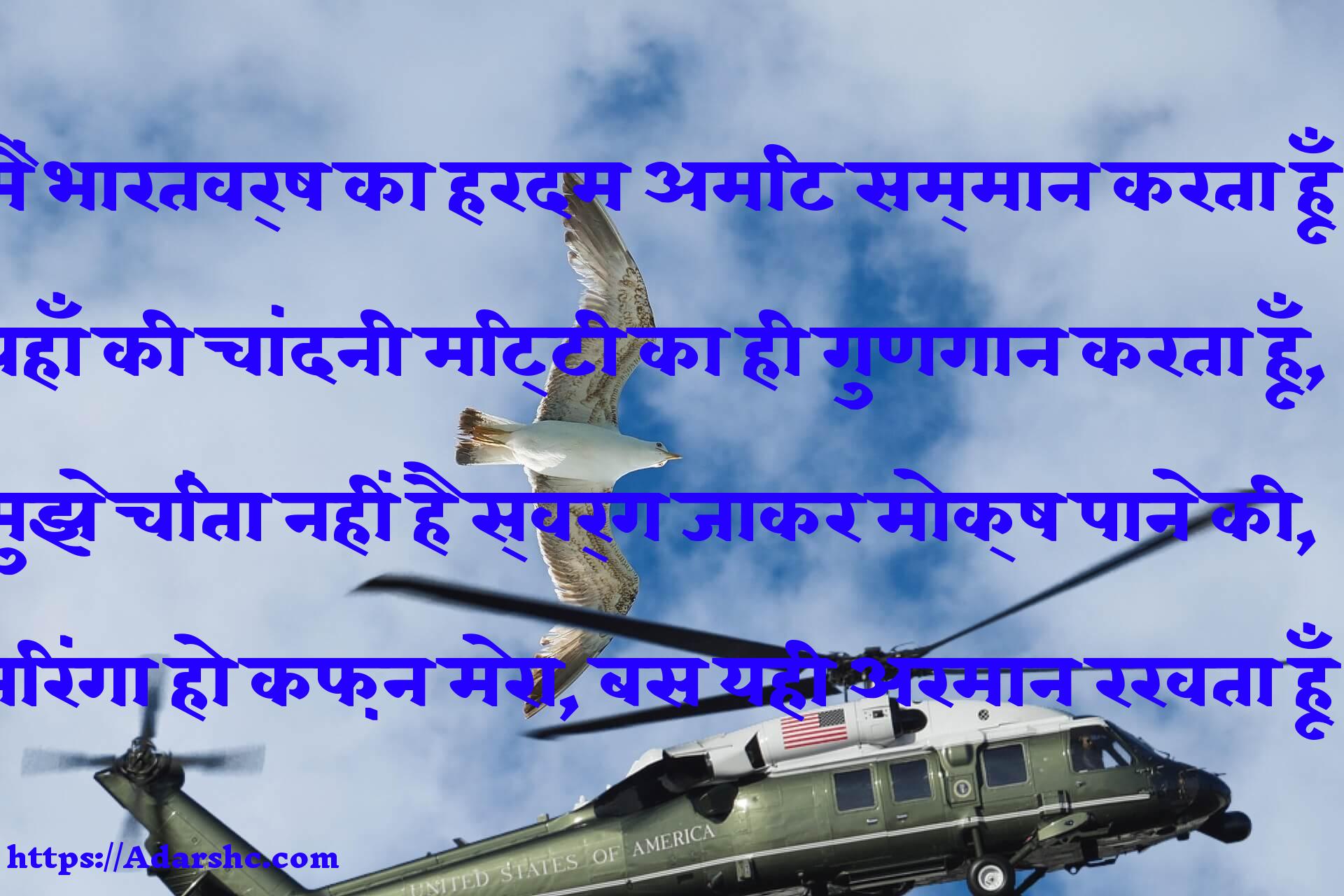 मैं भारतवर्ष का हरदम अमिट सम्मान करता हूँ
यहाँ की चांदनी मिट्टी का ही गुणगान करता हूँ,
मुझे चिंता नहीं है स्वर्ग जाकर मोक्ष पाने की,
तिरंगा हो कफ़न मेरा, बस यही अरमान रखता हूँ।