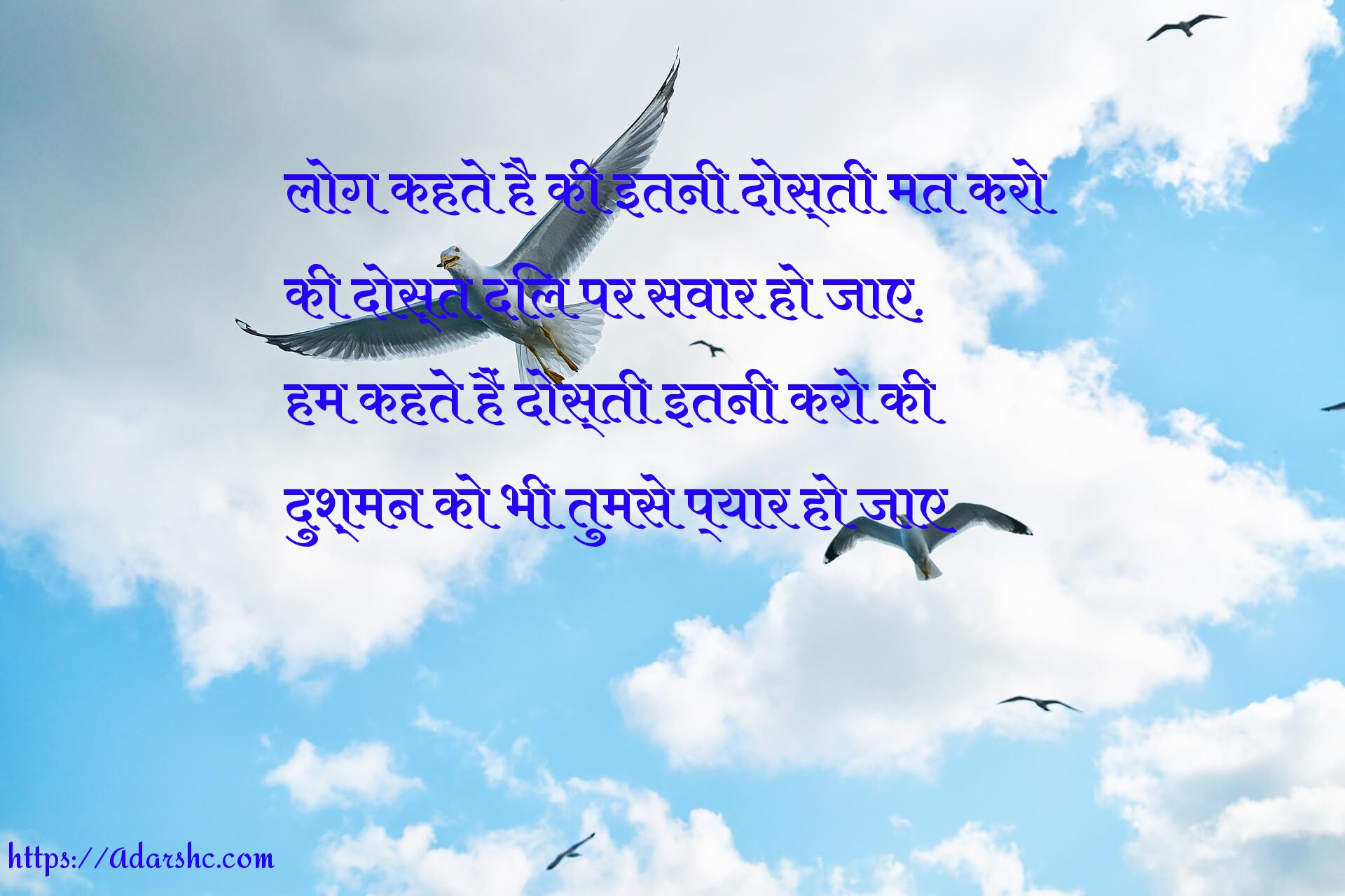 लोग कहते है की इतनी दोस्ती मत करो
की दोस्त दिल पर सवार हो जाए.
हम कहते हैं दोस्ती इतनी करो की
दुश्मन को भी तुमसे प्यार हो जाए