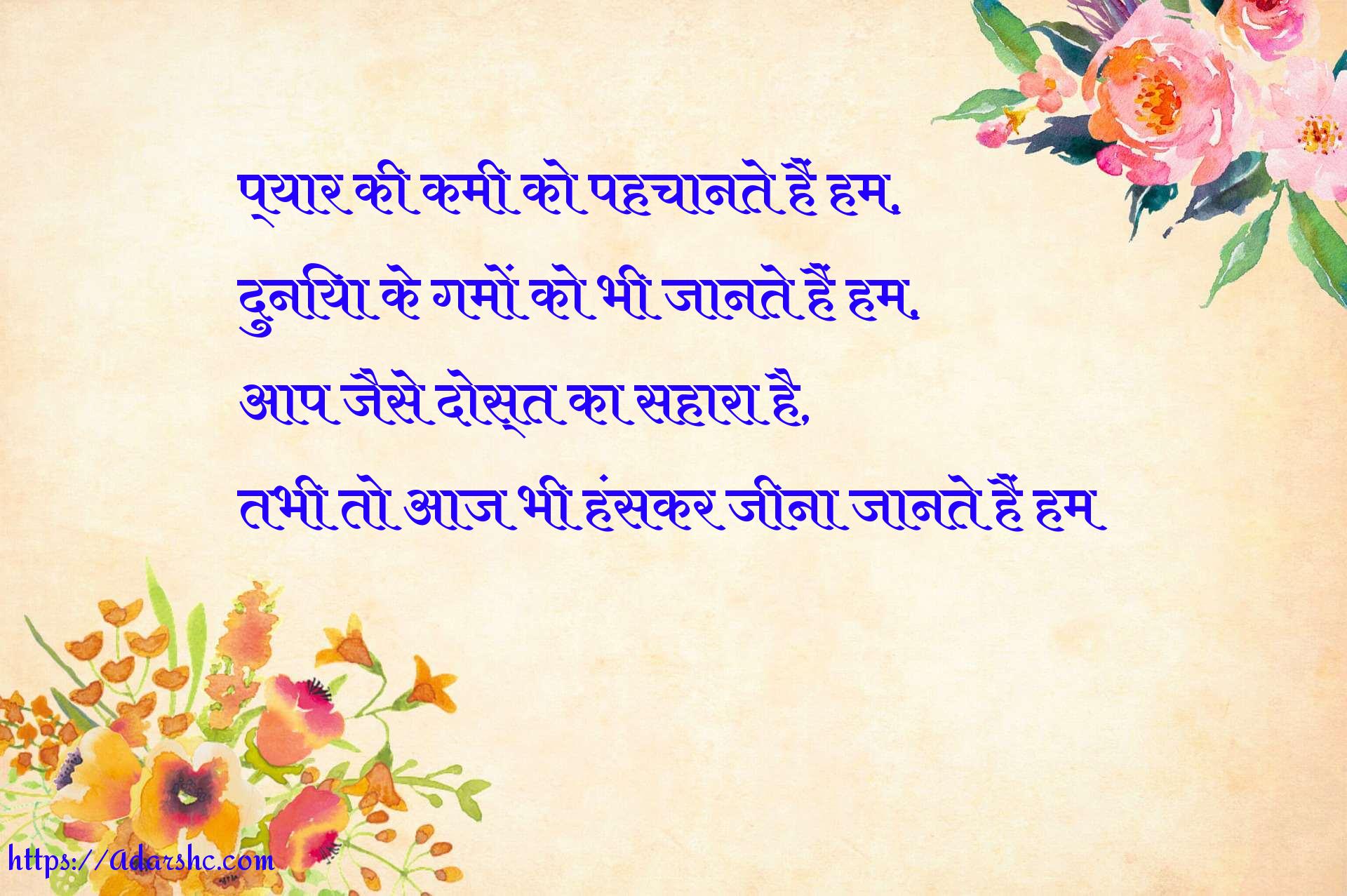 प्यार की कमी को पहचानते हैं हम,
दुनिया के गमों को भी जानते हैं हम,
आप जैसे दोस्त का सहारा है,
तभी तो आज भी हंसकर जीना जानते हैं हम