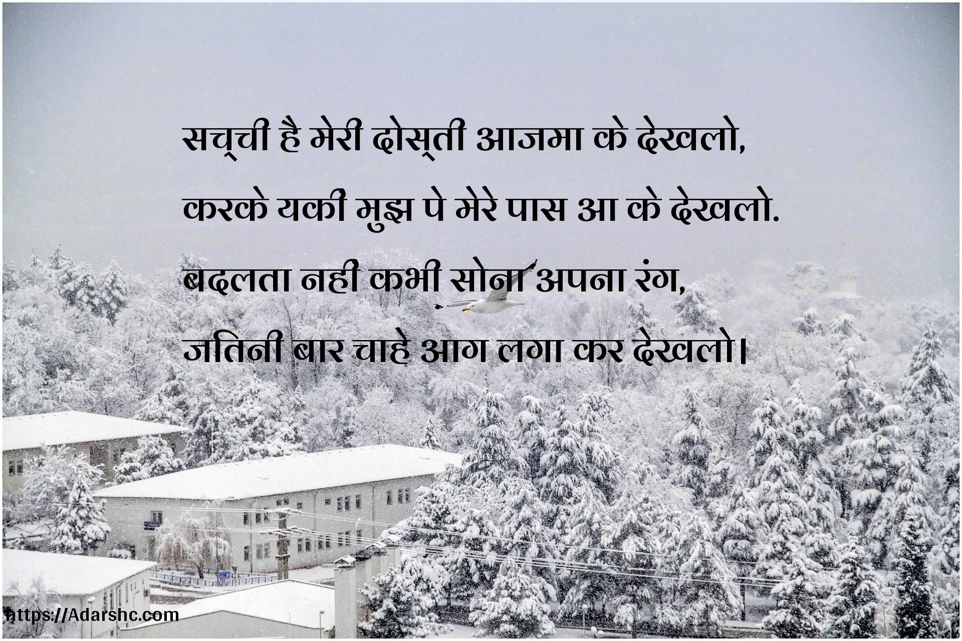 सच्ची है मेरी दोस्ती आजमा के देखलो,
करके यकीं मुझ पे मेरे पास आ के देखलो.
बदलता नहीं कभी सोना अपना रंग,
जितनी बार चाहे आग लगा कर देखलो।