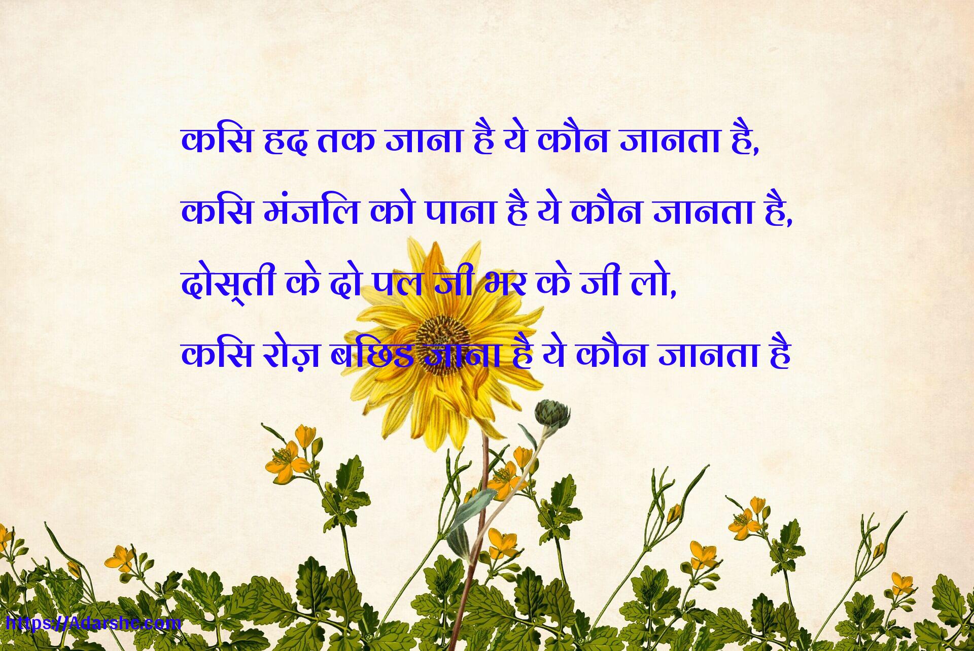 किस हद तक जाना है ये कौन जानता है,
किस मंजिल को पाना है ये कौन जानता है,
दोस्ती के दो पल जी भर के जी लो,
किस रोज़ बिछड जाना है ये कौन जानता है