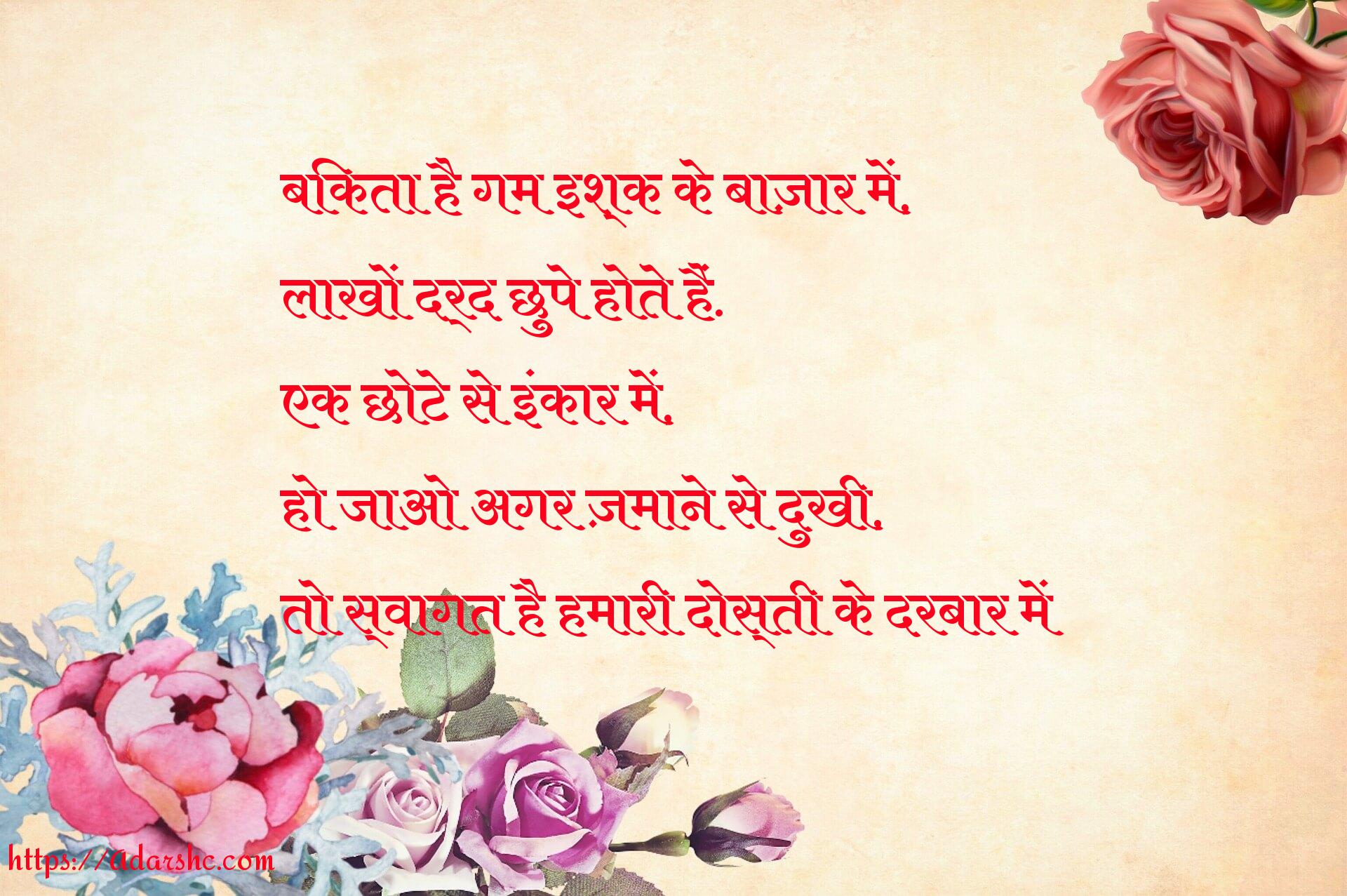 बिकता है गम इश्क के बाज़ार में,
लाखों दर्द छुपे होते हैं.
एक छोटे से इंकार में,
हो जाओ अगर ज़माने से दुखी,
तो स्वागत है हमारी दोस्ती के दरबार में