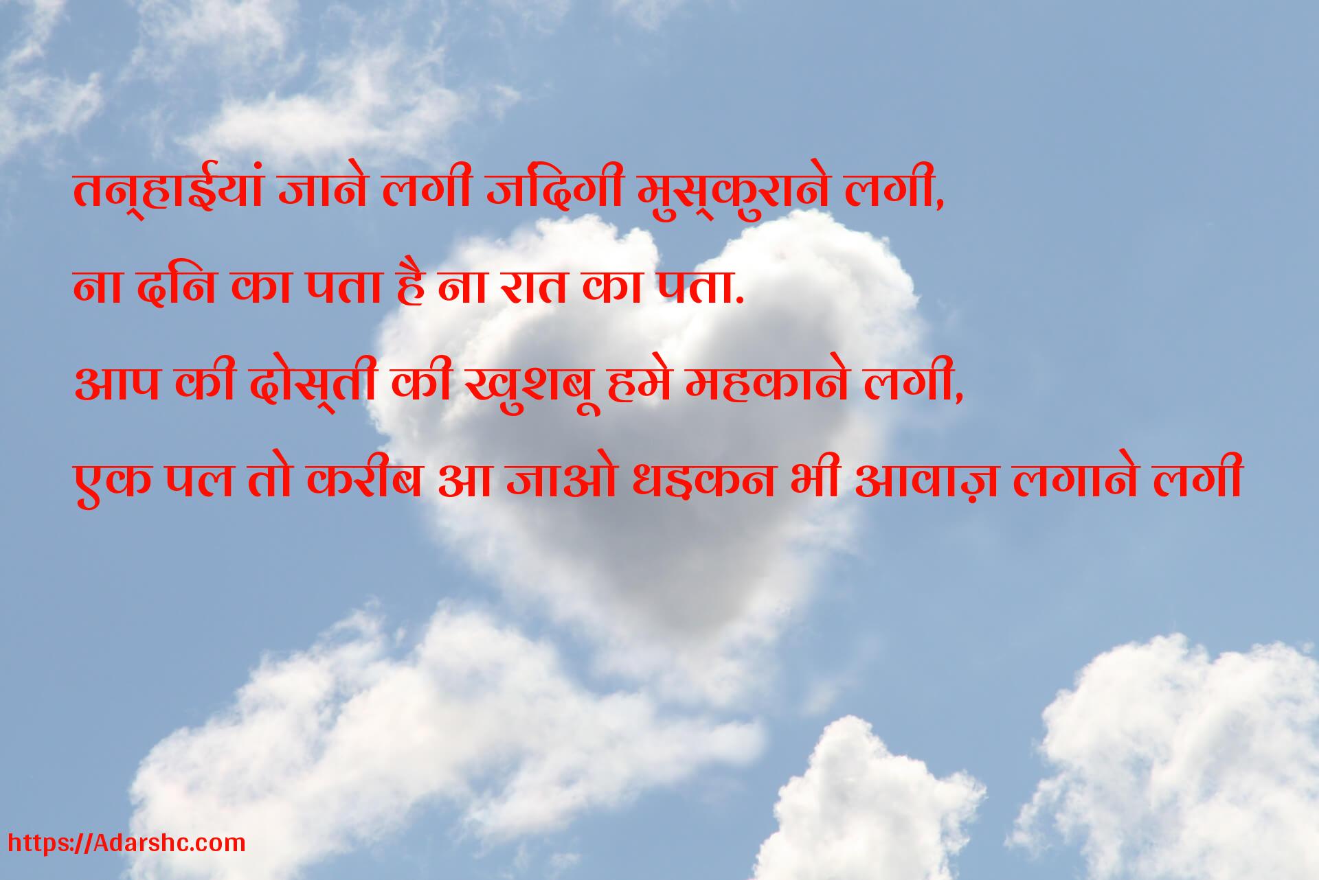 तन्हाईयां जाने लगी जिंदगी मुस्कुराने लगी,
ना दिन का पता है ना रात का पता.
आप की दोस्ती की खुशबू हमे महकाने लगी,
एक पल तो करीब आ जाओ धड़कन भी आवाज़ लगाने लगी