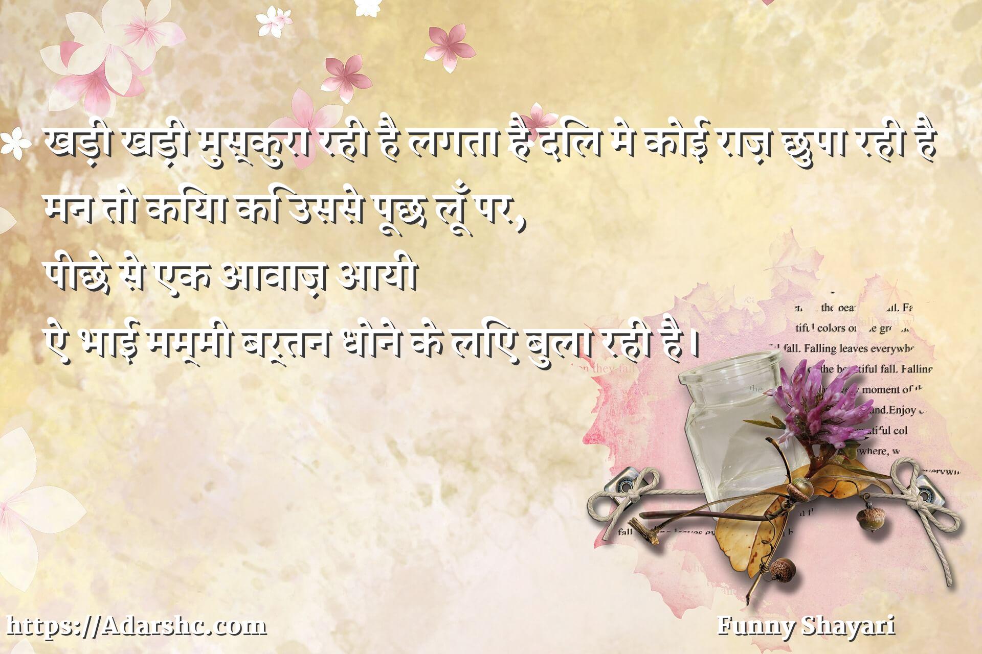 खड़ी खड़ी मुस्कुरा रही है लगता है दिल मे कोई राज़ छुपा रही है
मन तो किया कि उससे पूछ लूँ पर,
पीछे से एक आवाज़ आयी 
ऐ भाई मम्मी बर्तन धोने के लिए बुला रही है।