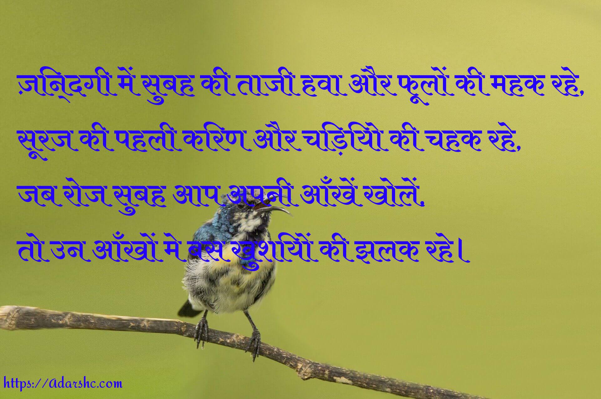 ज़िन्दगी में सुबह की ताजी हवा और फूलों की महक रहे,
सूरज की पहली किरण और चिड़ियो की चहक रहे,
जब रोज सुबह आप अपनी आँखें खोलें,
तो उन आँखों मे बस खुशियों की झलक रहे।