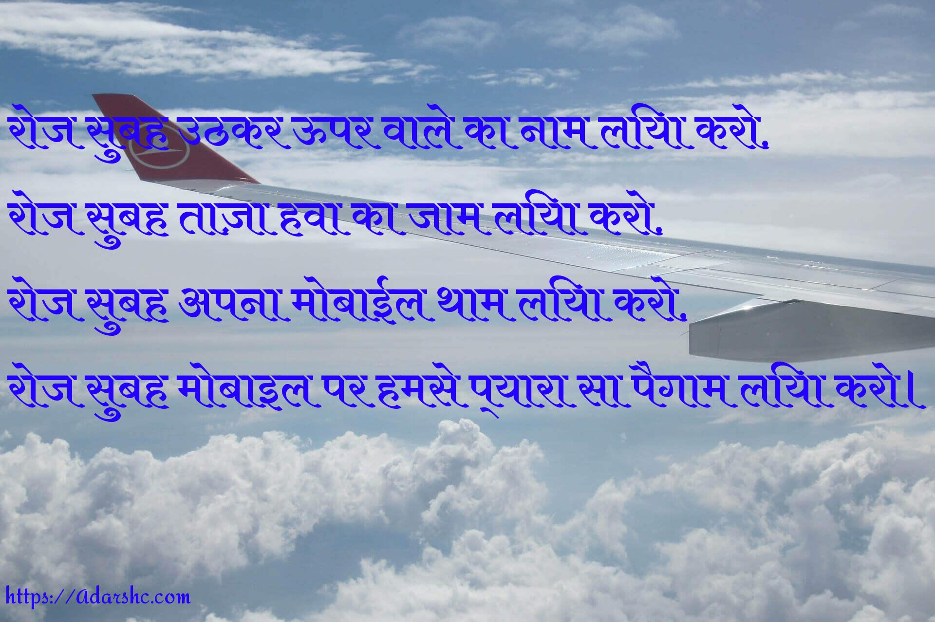 रोज सुबह उठकर ऊपर वाले का नाम लिया करो,
रोज सुबह ताज़ा हवा का जाम लिया करो,
रोज सुबह अपना मोबाईल थाम लिया करो,
रोज सुबह मोबाइल पर हमसे प्यारा सा पैगाम लिया करो।