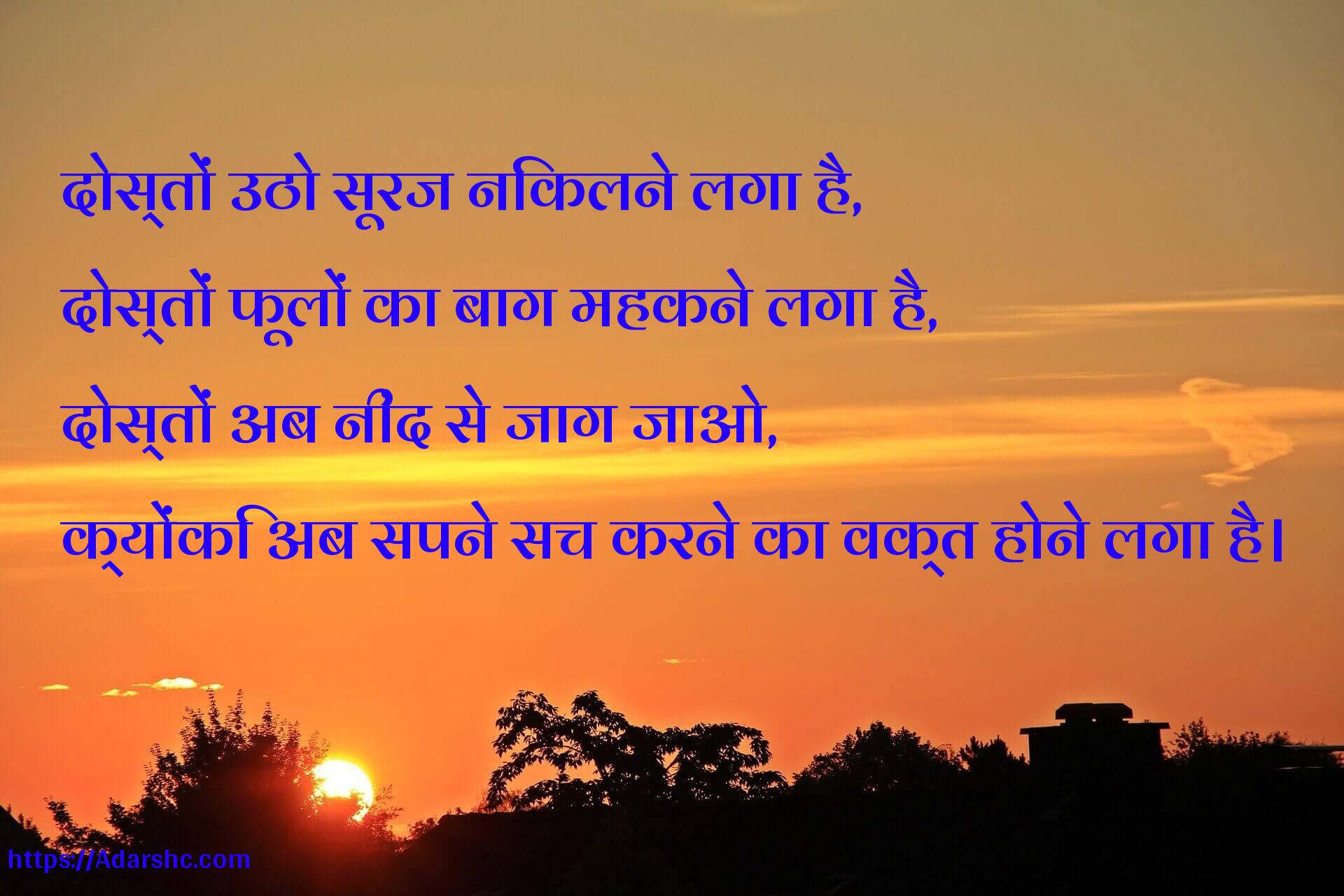 दोस्तों उठो सूरज निकलने लगा है,
दोस्तों फूलों का बाग महकने लगा है,
दोस्तों अब नींद से जाग जाओ,
क्योंकि अब सपने सच करने का वक्त होने लगा है।