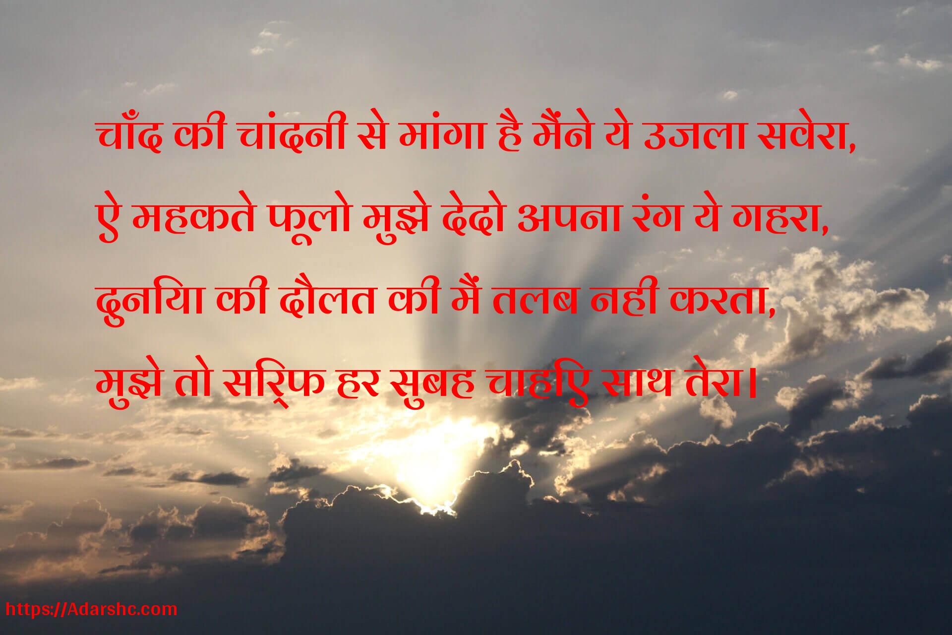 चाँद की चांदनी से मांगा है मैंने ये उजला सवेरा,
ऐ महकते फूलो मुझे देदो अपना रंग ये गहरा,
दुनिया की दौलत की मैं तलब नही करता,
मुझे तो सिर्फ हर सुबह चाहिए साथ तेरा।
