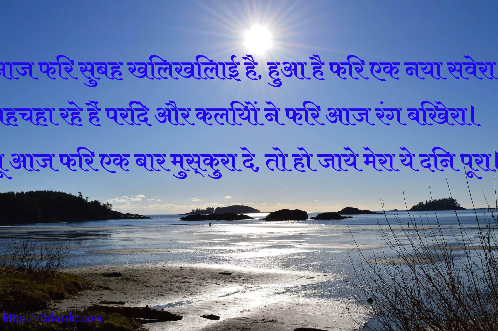 आज फिर सुबह खिलखिलाई है, हुआ है फिर एक नया सवेरा।
चहचहा रहे हैं परिंदे और कलियों ने फिर आज रंग बिखेरा।
तू आज फिर एक बार मुस्कुरा दे, तो हो जाये मेरा ये दिन पूरा।