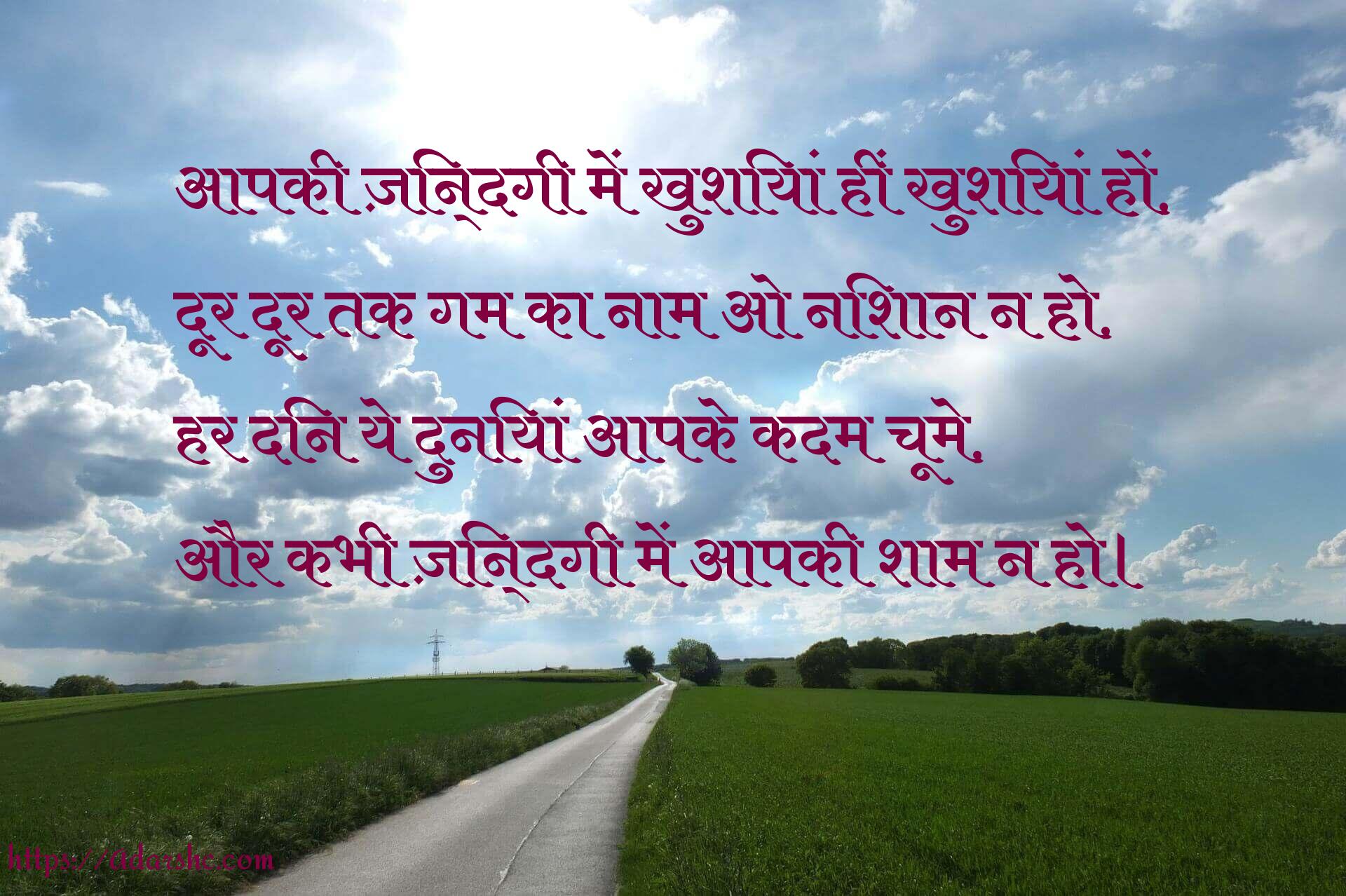 आपकी ज़िन्दगी में खुशियां हीं खुशियां हों,
दूर दूर तक गम का नाम ओ निशान न हो,
हर दिन ये दुनियां आपके कदम चूमे,
और कभी ज़िन्दगी में आपकी शाम न हो।