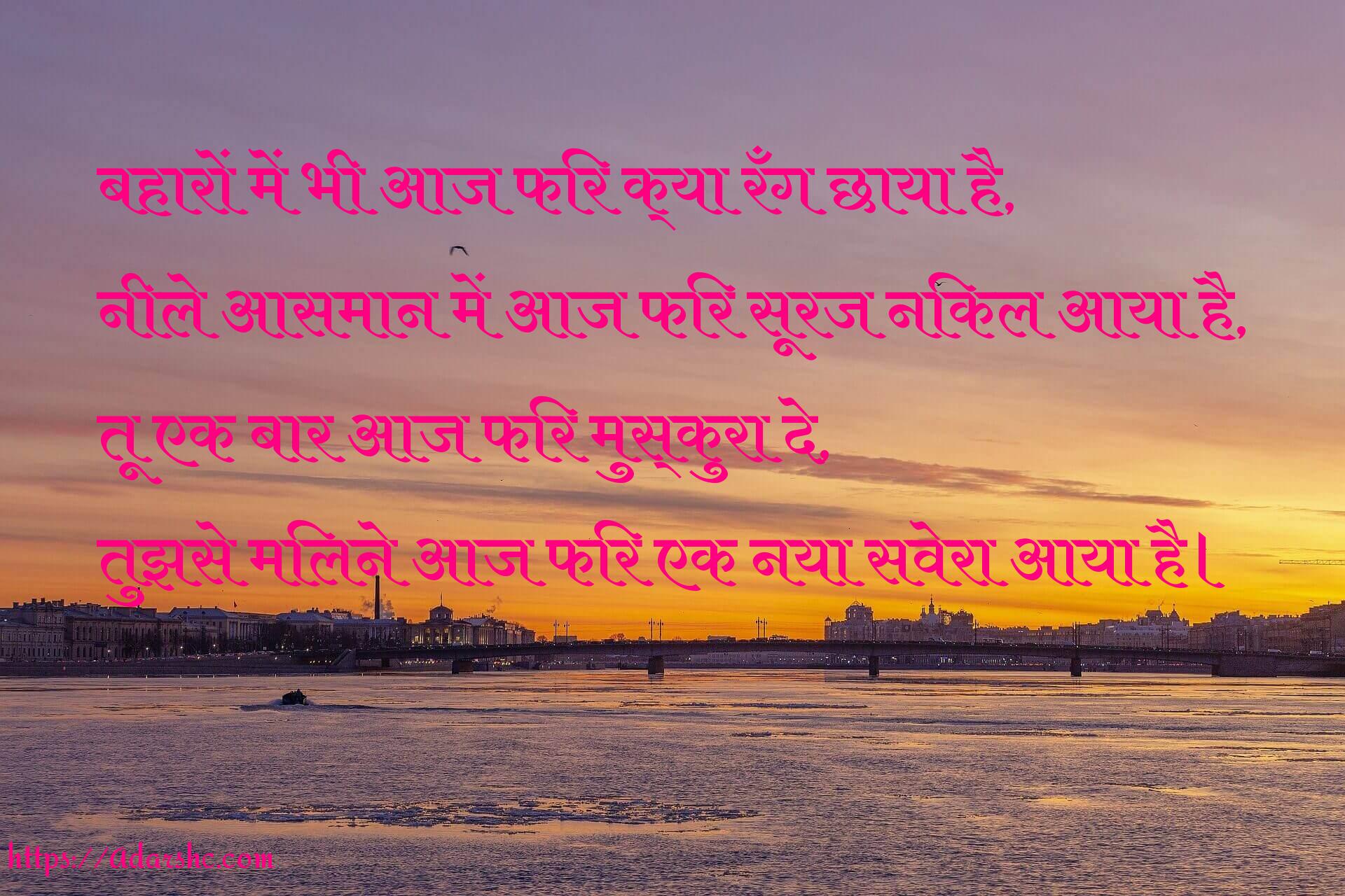 बहारों में भी आज फिर क्या रँग छाया है,
नीले आसमान में आज फिर सूरज निकल आया है,
तू एक बार आज फिर मुस्कुरा दे,
तुझसे मिलने आज फिर एक नया सवेरा आया है।