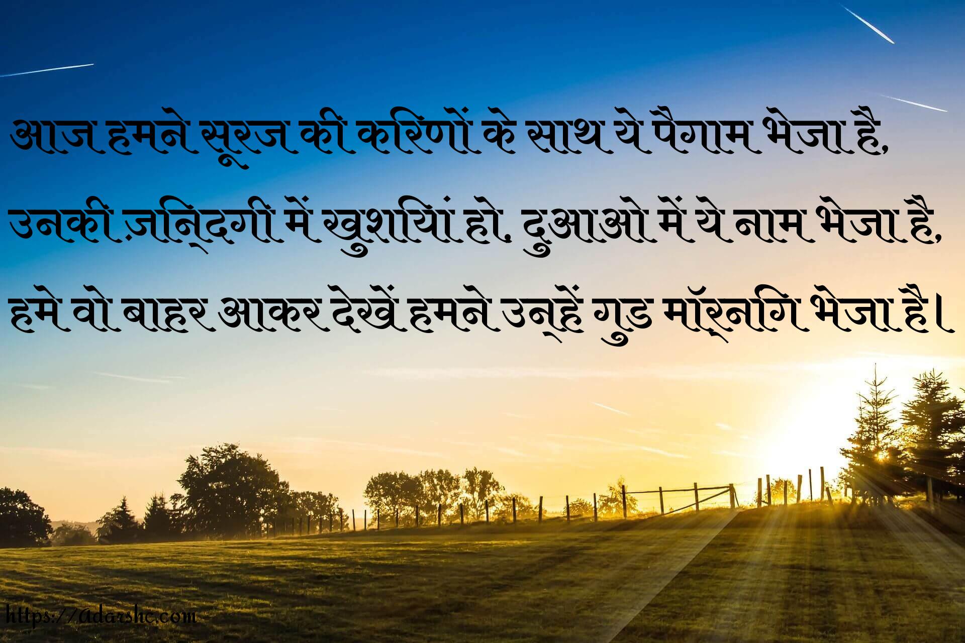 आज हमने सूरज की किरणों के साथ ये पैगाम भेजा है,
उनकी ज़िन्दगी में खुशियां हो, दुआओ में ये नाम भेजा है,
हमे वो बाहर आकर देखें हमने उन्हें गुड मॉर्निंग भेजा है।