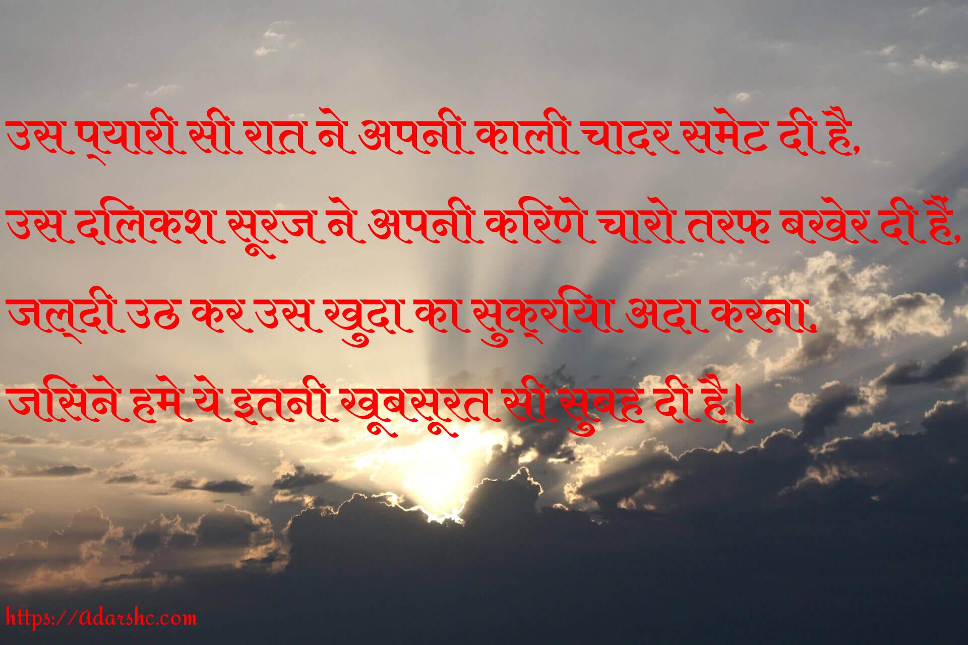 उस प्यारी सी रात ने अपनी काली चादर समेट दी है,
उस दिलकश सूरज ने अपनी किरणे चारो तरफ बखेर दी हैं,
जल्दी उठ कर उस खुदा का सुक्रिया अदा करना,
जिसने हमे ये इतनी खूबसूरत सी सुबह दी है।