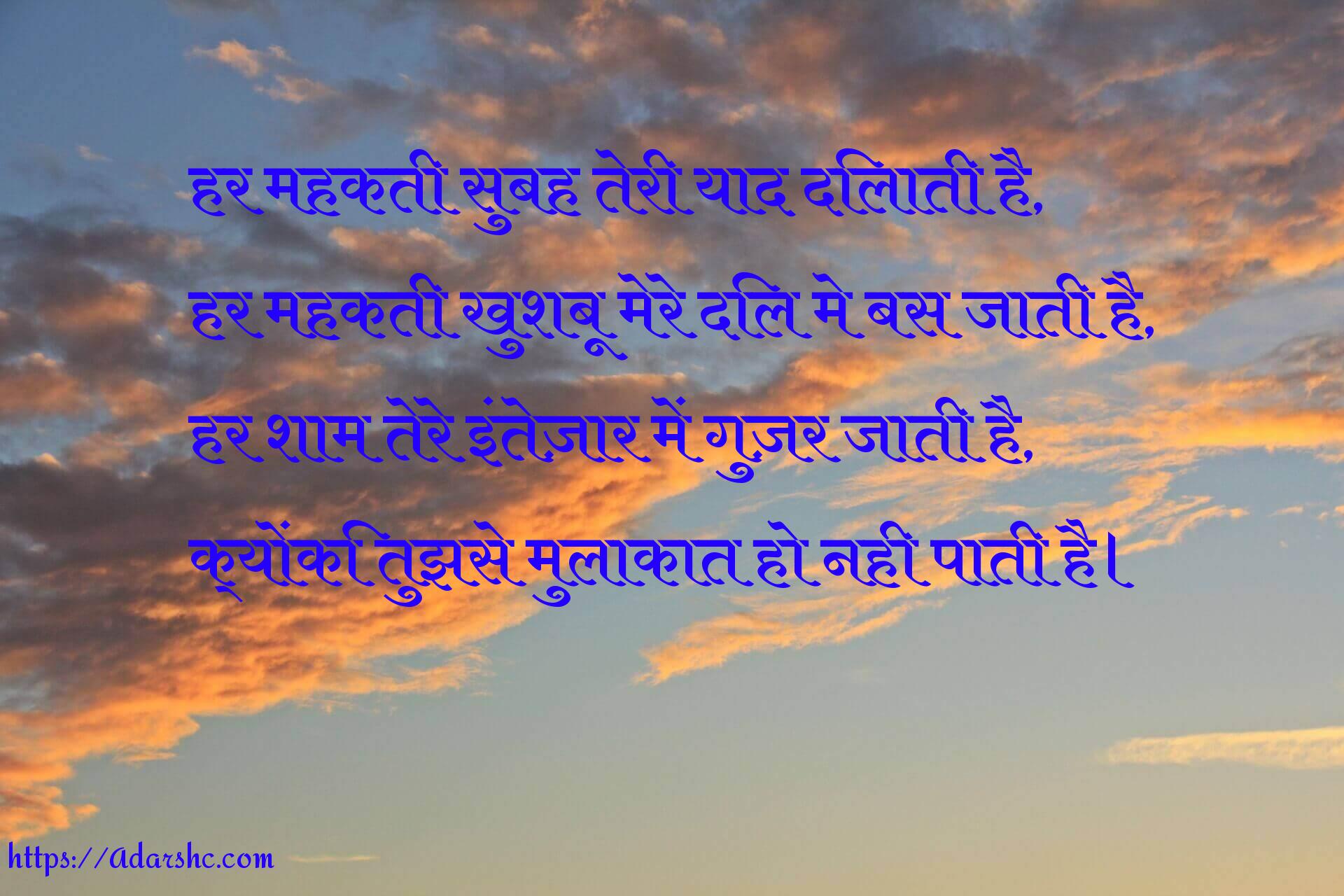 हर महकती सुबह तेरी याद दिलाती है,
हर महकती खुशबू मेरे दिल मे बस जाती है,
हर शाम तेरे इंतेज़ार में गुज़र जाती है,
क्योंकि तुझसे मुलाकात हो नही पाती है।