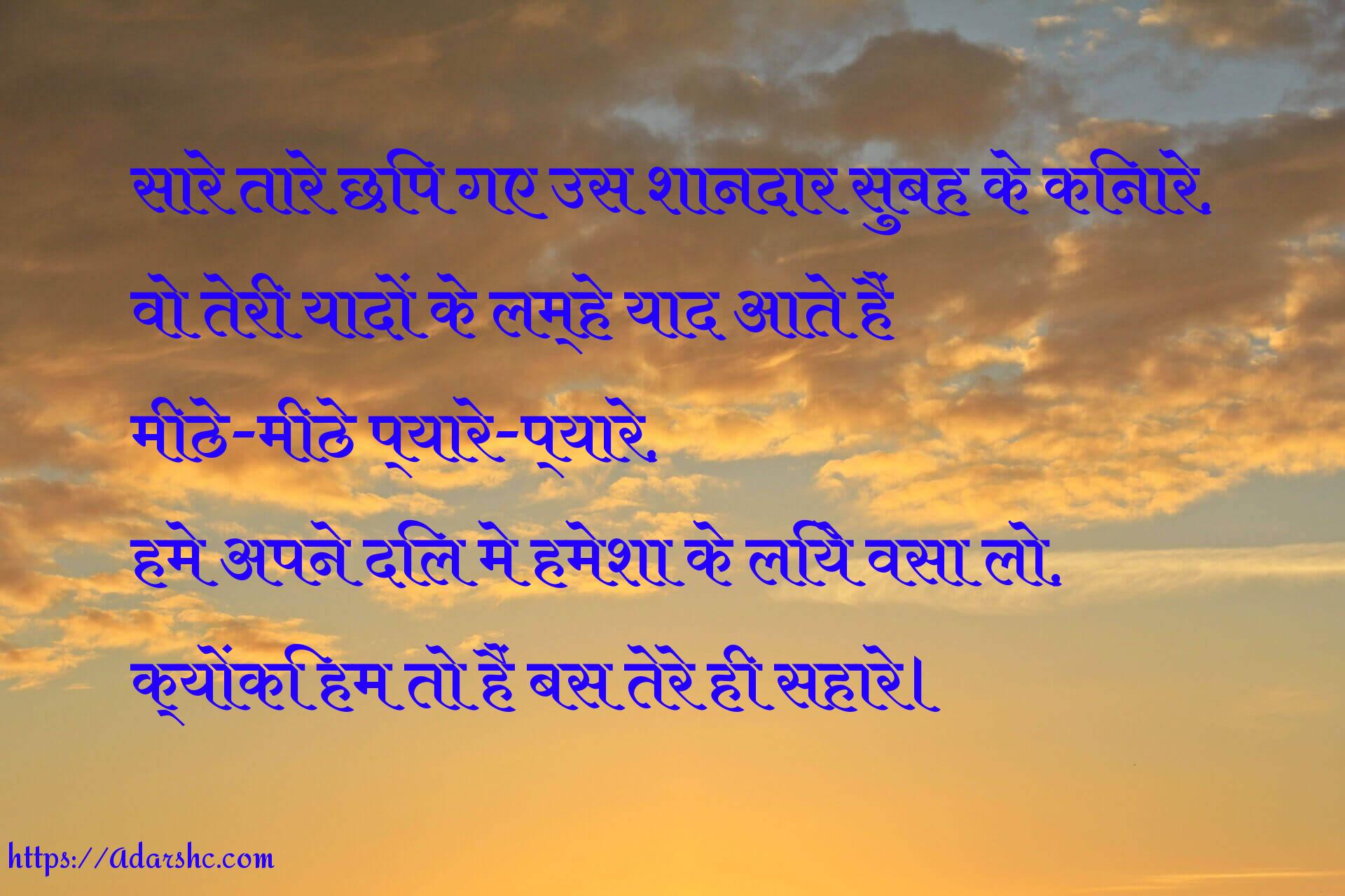 सारे तारे छिप गए उस शानदार सुबह के किनारे,
वो तेरी यादों के लम्हे याद आते हैं
मीठे-मीठे प्यारे-प्यारे,
हमे अपने दिल मे हमेशा के लिये वसा लो,
क्योंकि हम तो हैं बस तेरे ही सहारे।