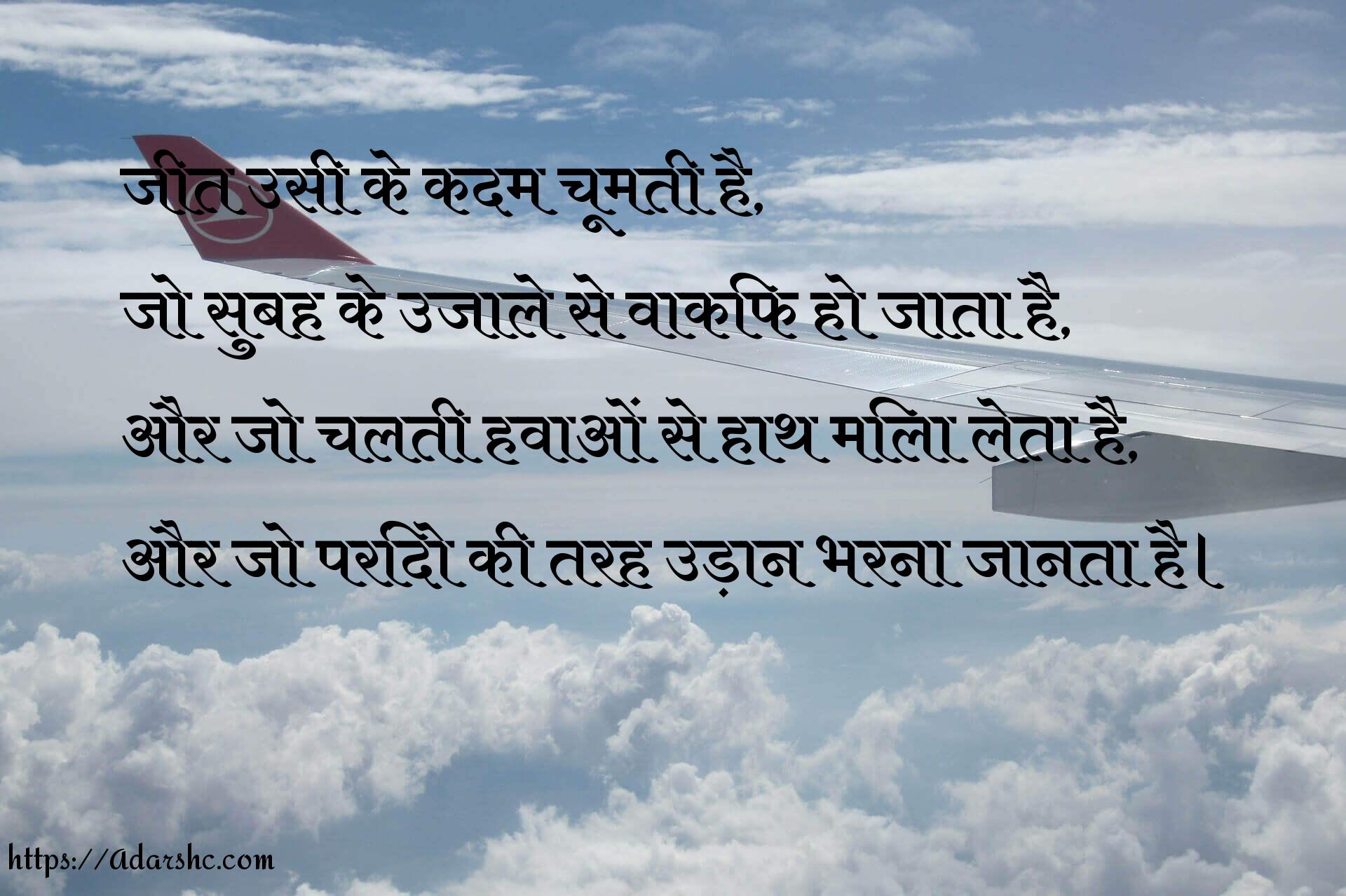 जीत उसी के कदम चूमती है,
जो सुबह के उजाले से वाकिफ हो जाता है,
और जो चलती हवाओं से हाथ मिला लेता है,
और जो परिंदो की तरह उड़ान भरना जानता है।