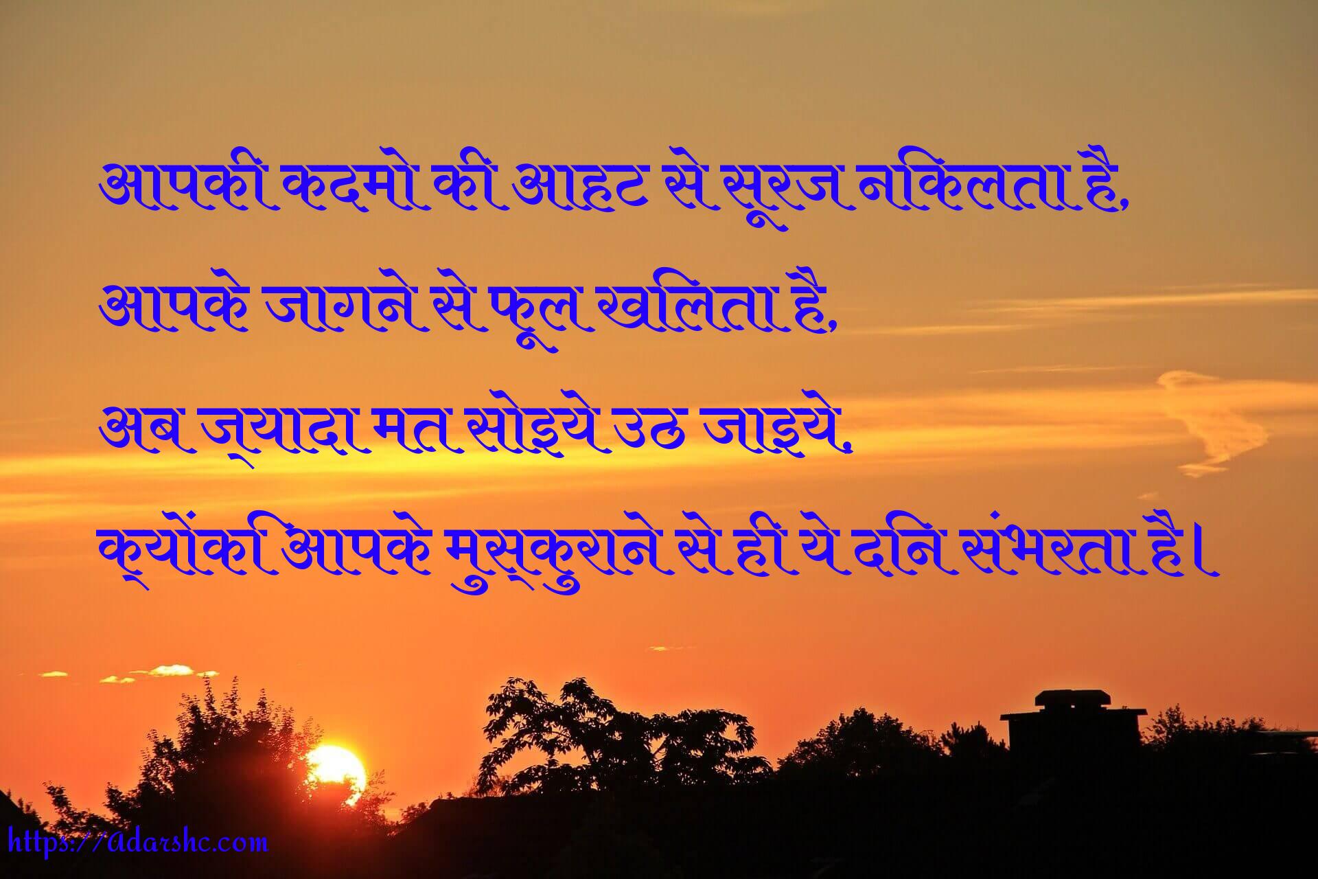 आपकी कदमो की आहट से सूरज निकलता है,
आपके जागने से फूल खिलता है,
अब ज्यादा मत सोइये उठ जाइये,
क्योंकि आपके मुस्कुराने से ही ये दिन संभरता है।