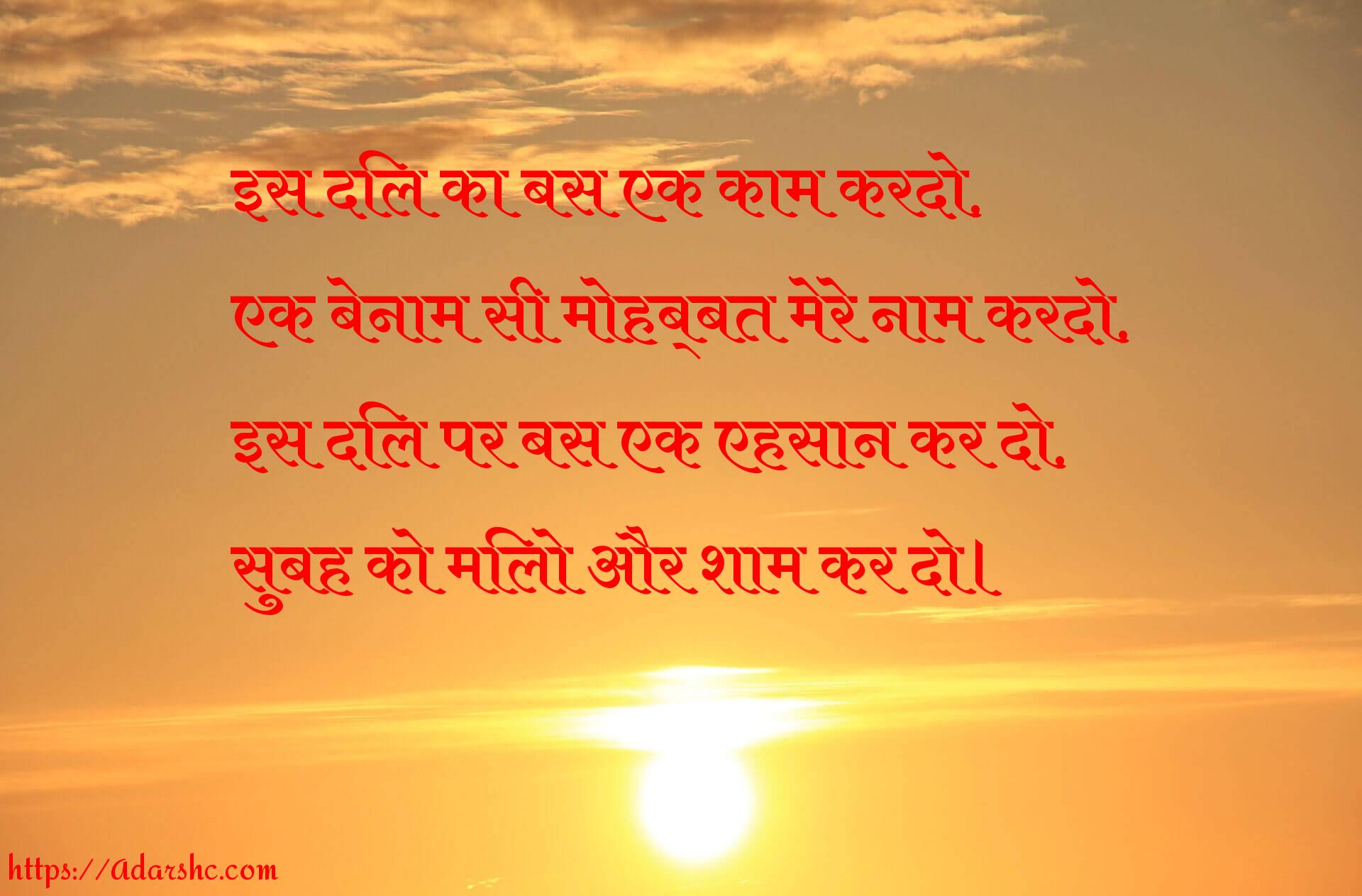 इस दिल का बस एक काम करदो,
एक बेनाम सी मोहब्बत मेरे नाम करदो,
इस दिल पर बस एक एहसान कर दो,
सुबह को मिलो और शाम कर दो।