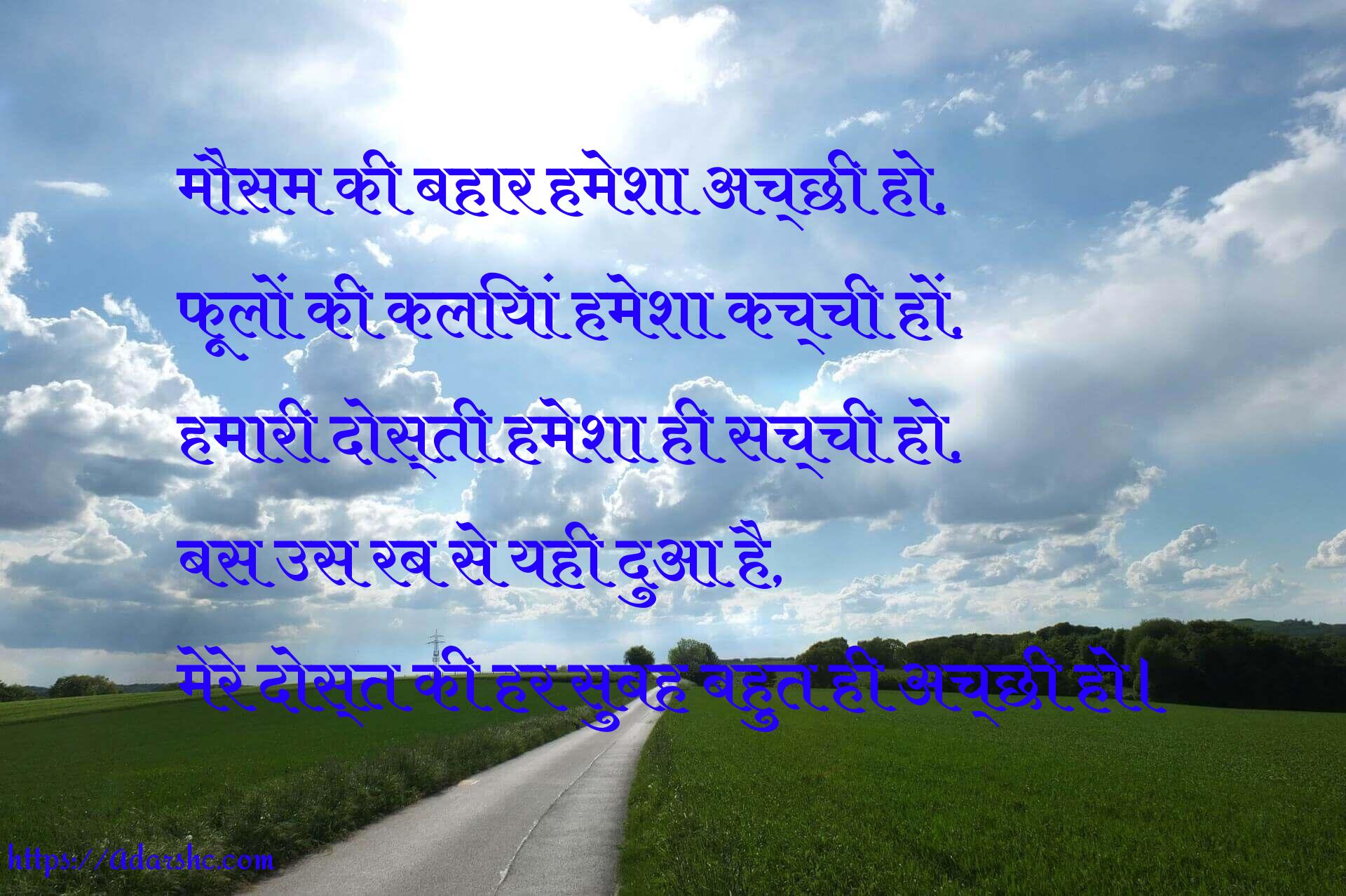 मौसम की बहार हमेशा अच्छी हो,
फूलों की कलियां हमेशा कच्ची हों,
हमारी दोस्ती हमेशा ही सच्ची हो,
बस उस रब से यही दुआ है,
मेरे दोस्त की हर सुबह बहुत ही अच्छी हो।