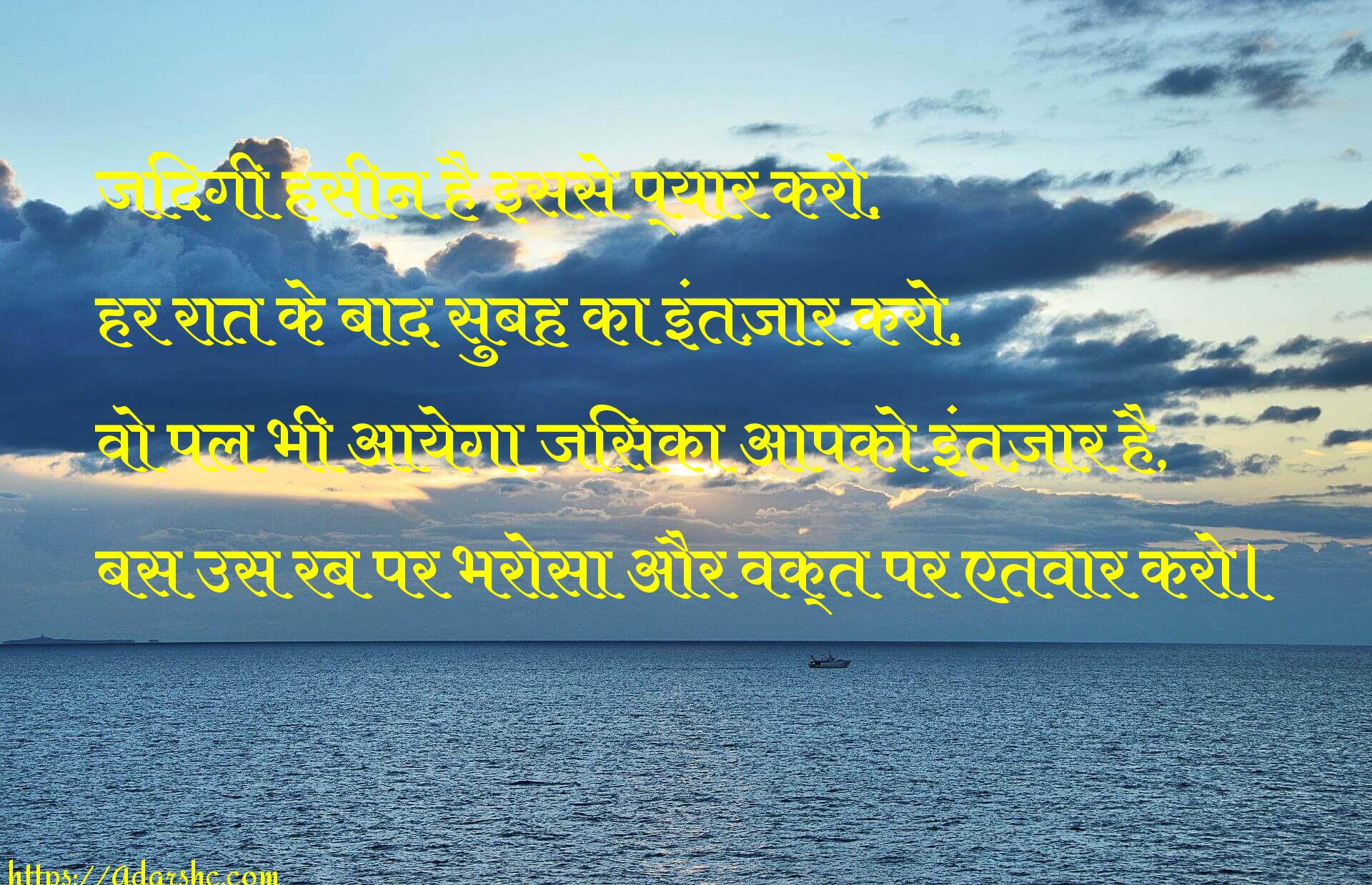 जिंदगी हसीन है इससे प्यार करो, 
हर रात के बाद सुबह का इंतज़ार करो,
वो पल भी आयेगा जिसका आपको इंतज़ार है,
बस उस रब पर भरोसा और वक्त पर एतवार करो।
