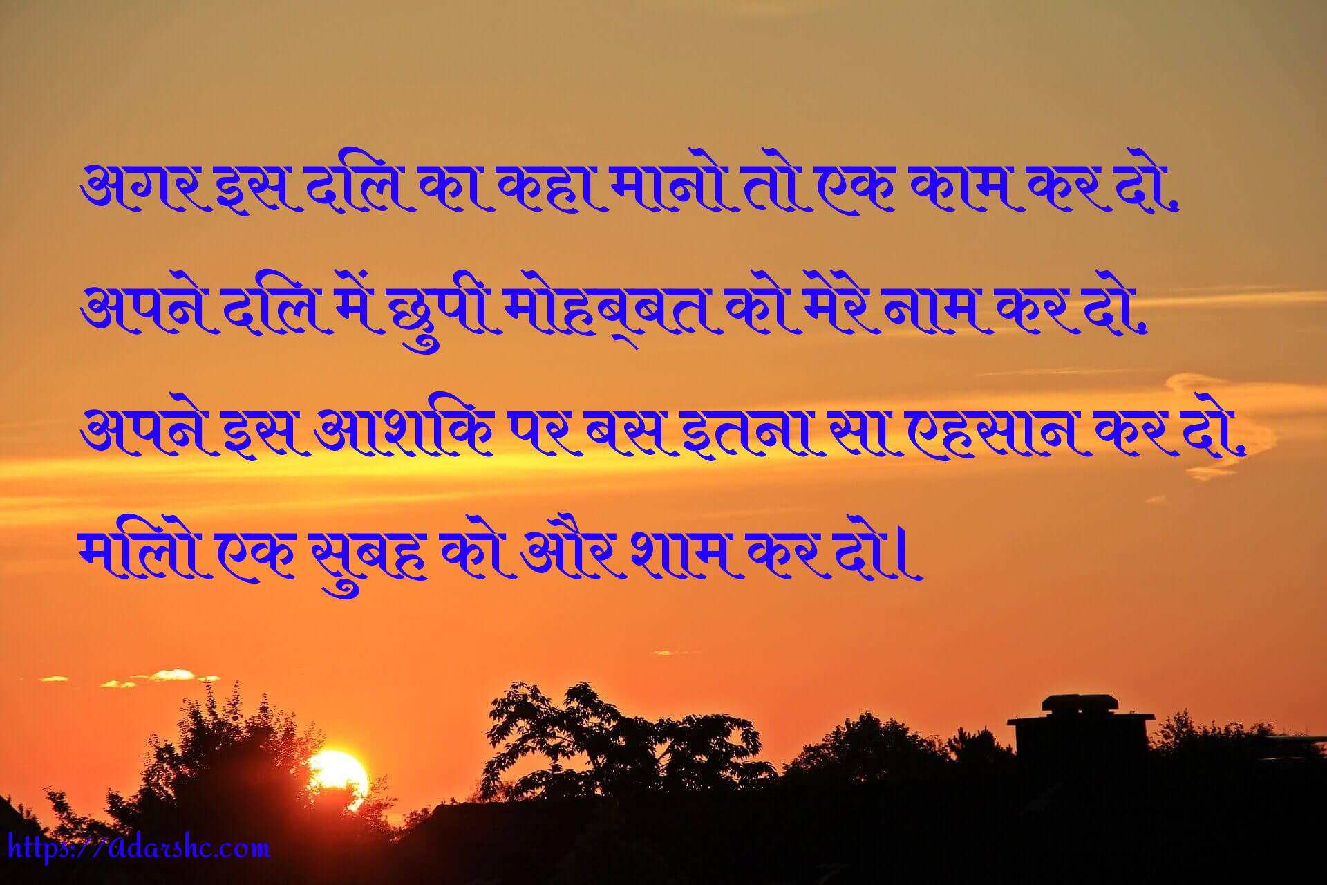 अगर इस दिल का कहा मानो तो एक काम कर दो,
अपने दिल में छुपी मोहब्बत को मेरे नाम कर दो,
अपने इस आशिक पर बस इतना सा एहसान कर दो,
मिलो एक सुबह को और शाम कर दो।