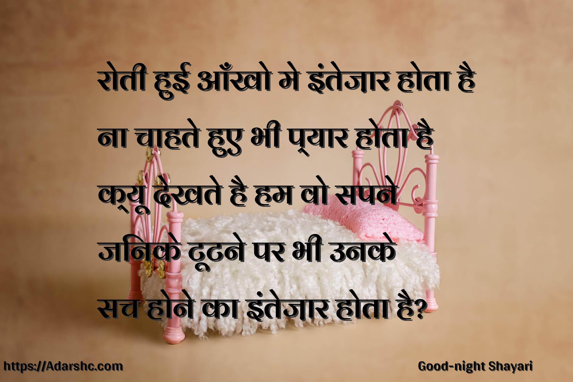 रोती हुई आँखो मे इंतेज़ार होता है
ना चाहते हुए भी प्यार होता है
क्यू देखते है हम वो सपने
जिनके टूटने पर भी उनके
सच होने का इंतेज़ार होता है?