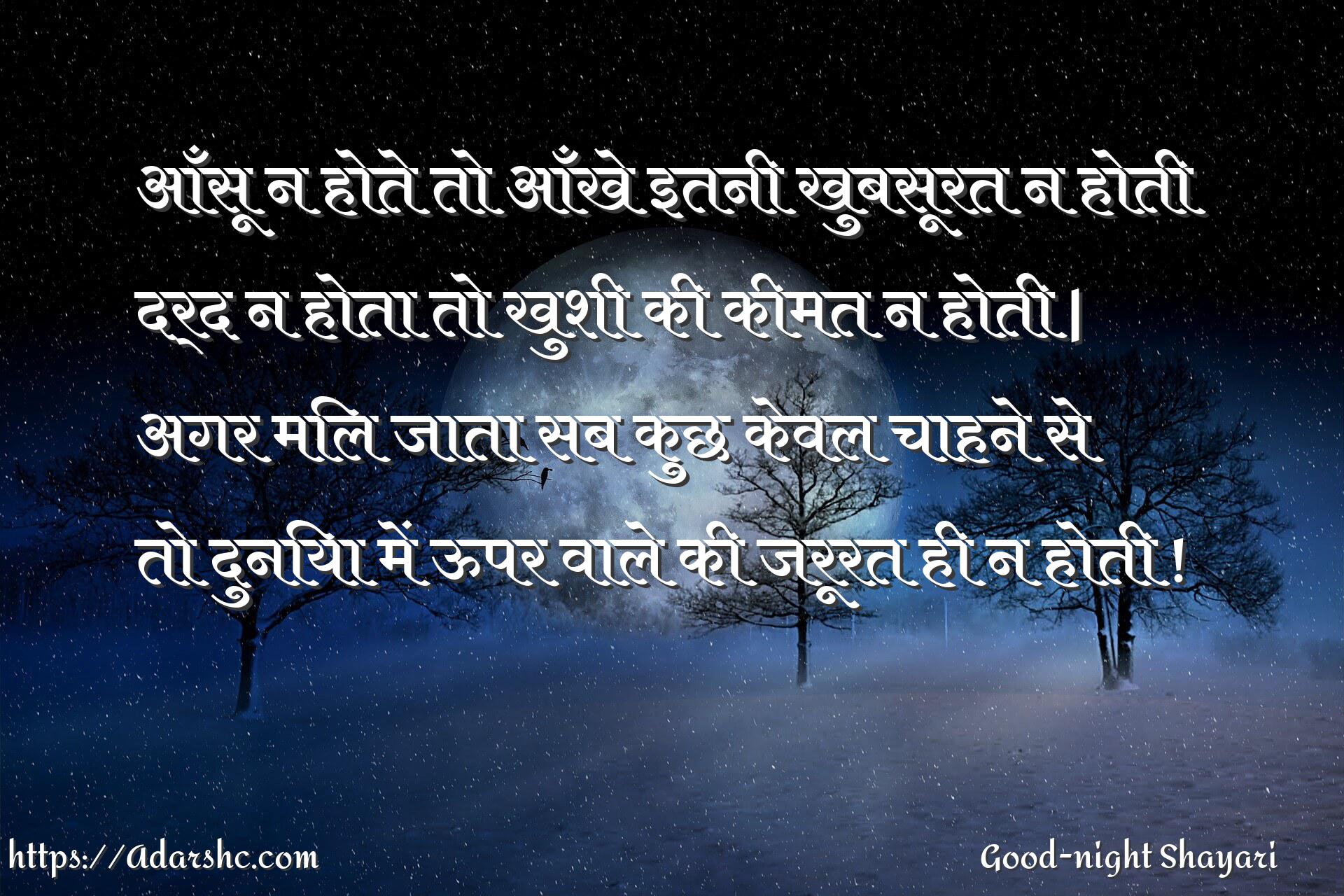 आँसू न होते तो आँखे इतनी खुबसूरत न होती
दर्द न होता तो खुशी की कीमत न होती |
अगर मिल जाता सब कुछ केवल चाहने से
तो दुनिया में ऊपर वाले की जरूरत ही न होती !