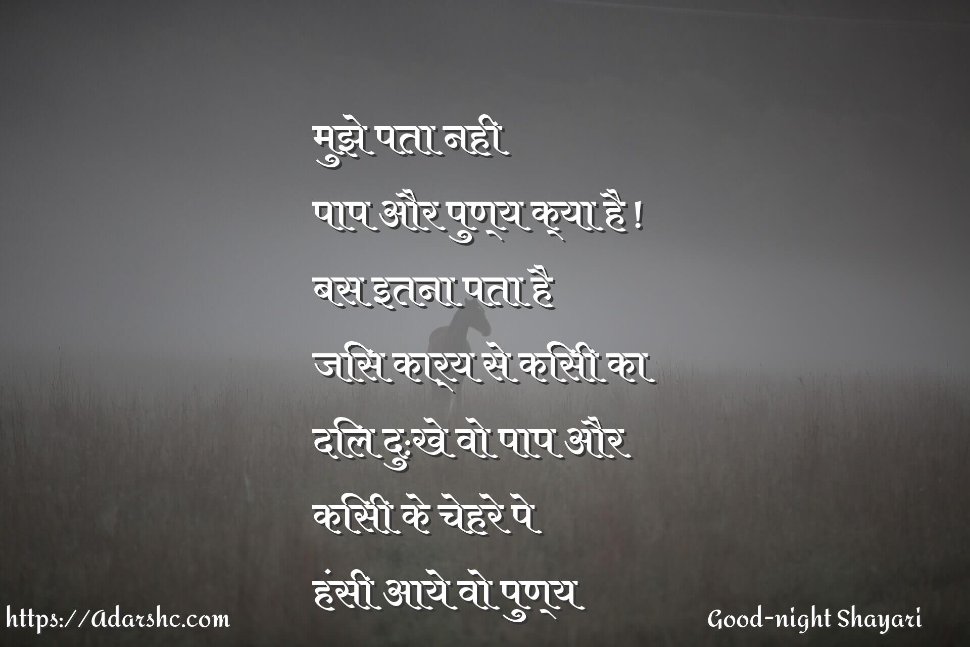 मुझे पता नही
पाप और पुण्य क्या है !
बस इतना पता है
जिस कार्य से किसी का
दिल दु:खे वो पाप और
किसी के चेहरे पे
हंसी आये वो पुण्य