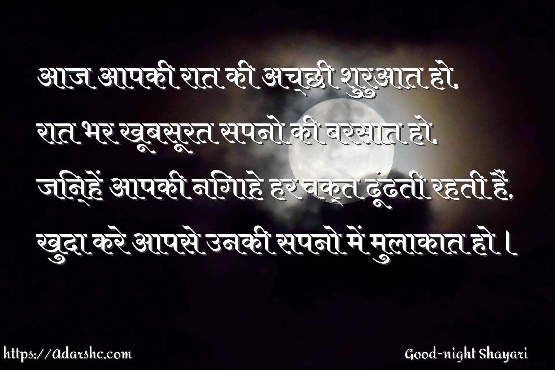 आज आपकी रात की अच्छी शुरुआत हो,
रात भर खूबसूरत सपनो की बरसात हो,
जिन्हें आपकी निगाहे हर वक्त ढूंढती रहती हैं,
खुदा करे आपसे उनकी सपनो में मुलाकात हो ।