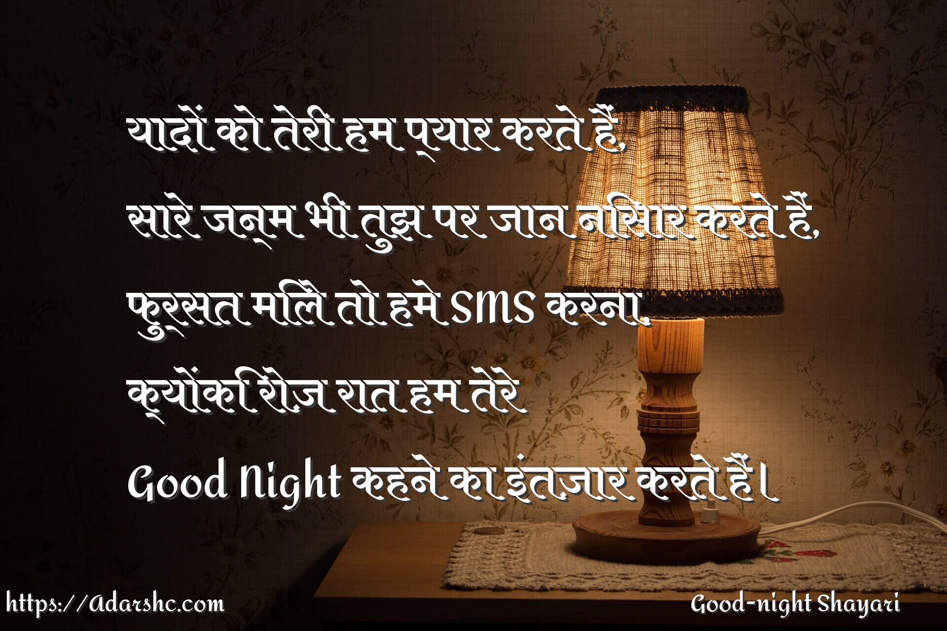 यादों को तेरी हम प्यार करते हैं,
सारे जन्म भी तुझ पर जान निसार करते हैं,
फुर्सत मिले तो हमे SMS करना,
क्योंकि रोज़ रात हम तेरे
Good Night कहने का इंतज़ार करते हैं।