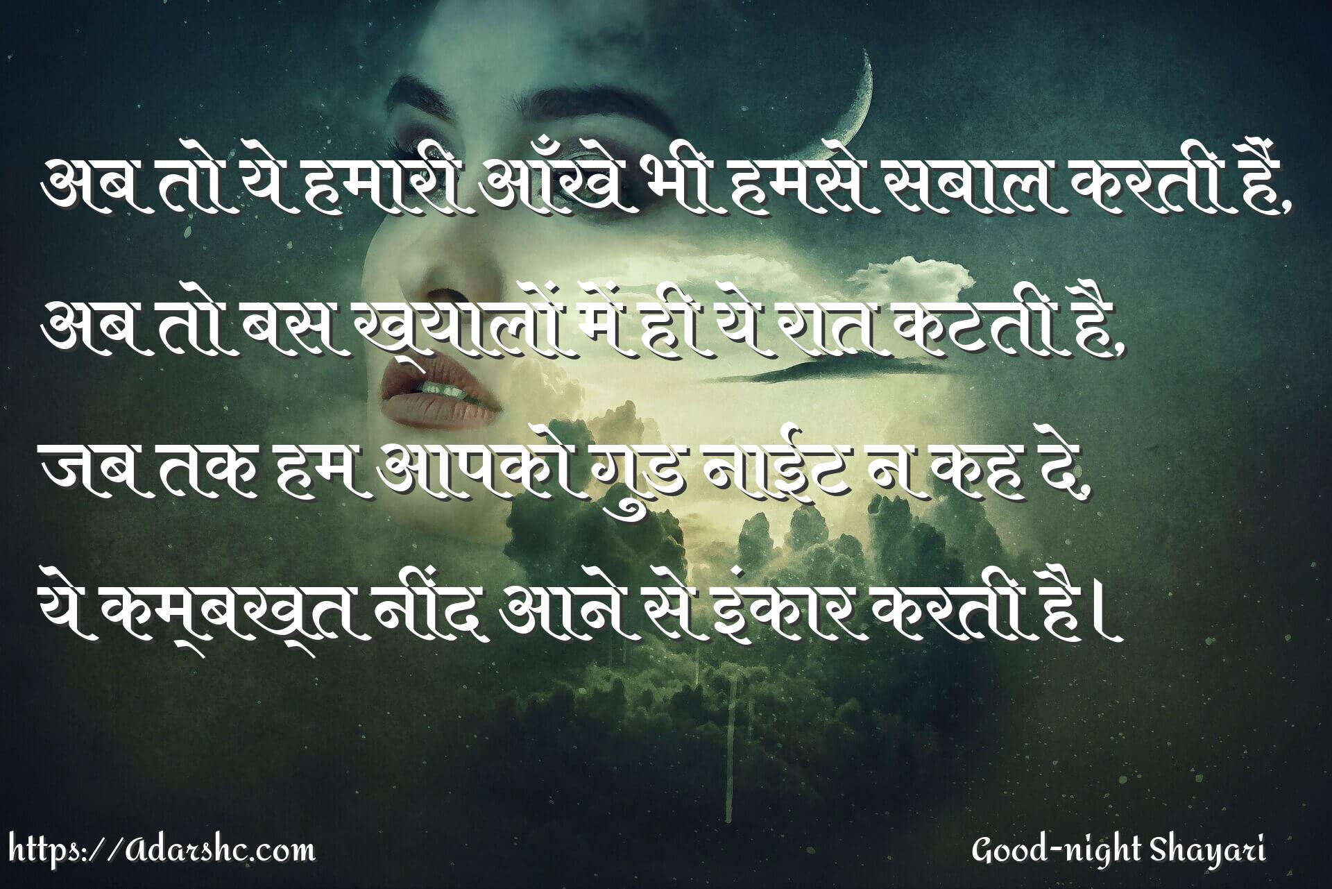 अब तो ये हमारी आँखे भी हमसे सबाल करती हैं,
अब तो बस ख्यालों में ही ये रात कटती है,
जब तक हम आपको गुड नाईट न कह दे,
ये कम्बख्त नींद आने से इंकार करती है।