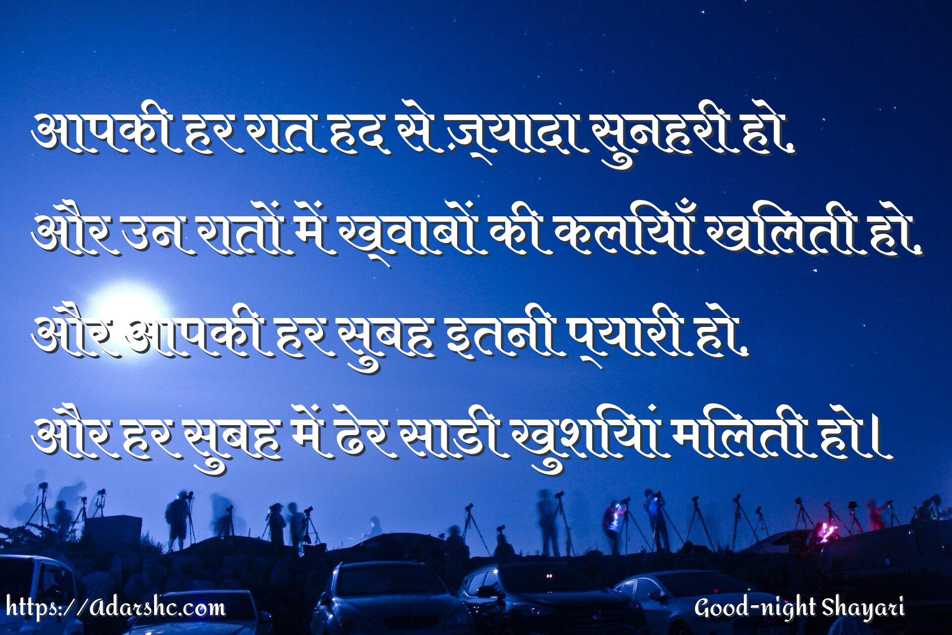 आपकी हर रात हद से ज़्यादा सुनहरी हो,
और उन रातों में ख्वाबों की कलियाँ खिलती हो,
और आपकी हर सुबह इतनी प्यारी हो,
और हर सुबह में ढेर साडी खुशियां मिलती हो।