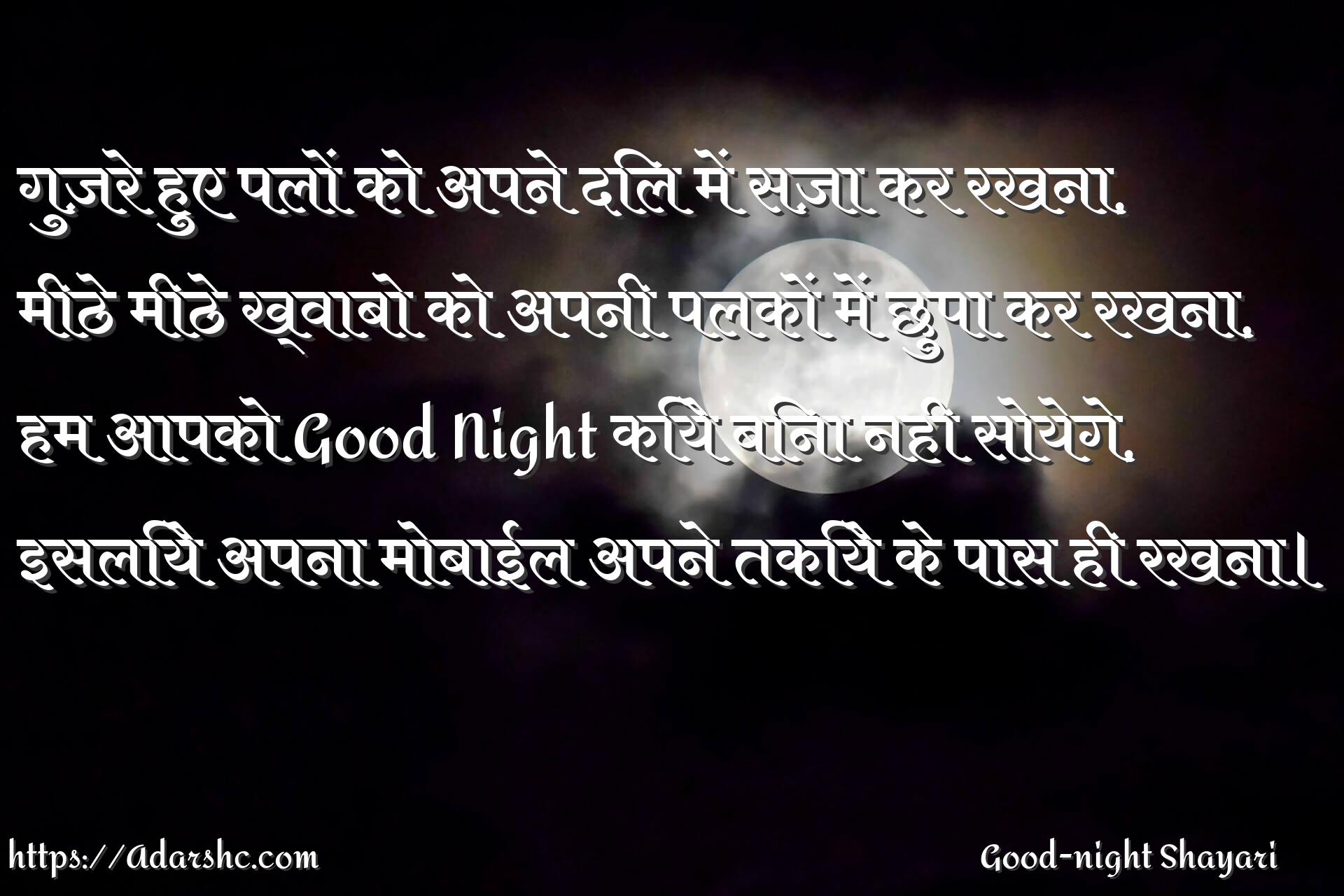 गुज़रे हुए पलों को अपने दिल में सज़ा कर रखना,
मीठे मीठे ख्वाबो को अपनी पलकों में छुपा कर रखना,
हम आपको Good Night किये बिना नही सोयेगे,
इसलिये अपना मोबाईल अपने तकिये के पास ही रखना।