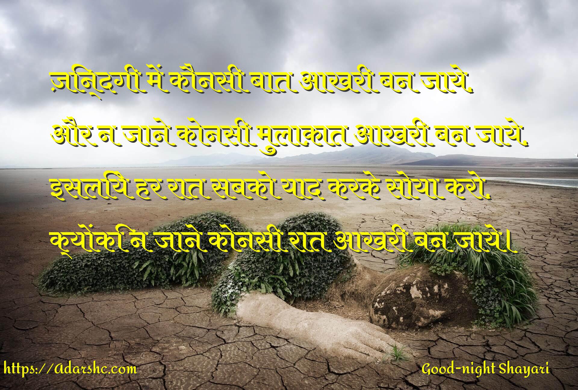 ज़िन्दगी में कौनसी बात आखरी बन जाये,
और न जाने कोनसी मुलाक़ात आखरी बन जाये,
इसलिये हर रात सबको याद करके सोया करो,
क्योंकि न जाने कोनसी रात आखरी बन जाये।