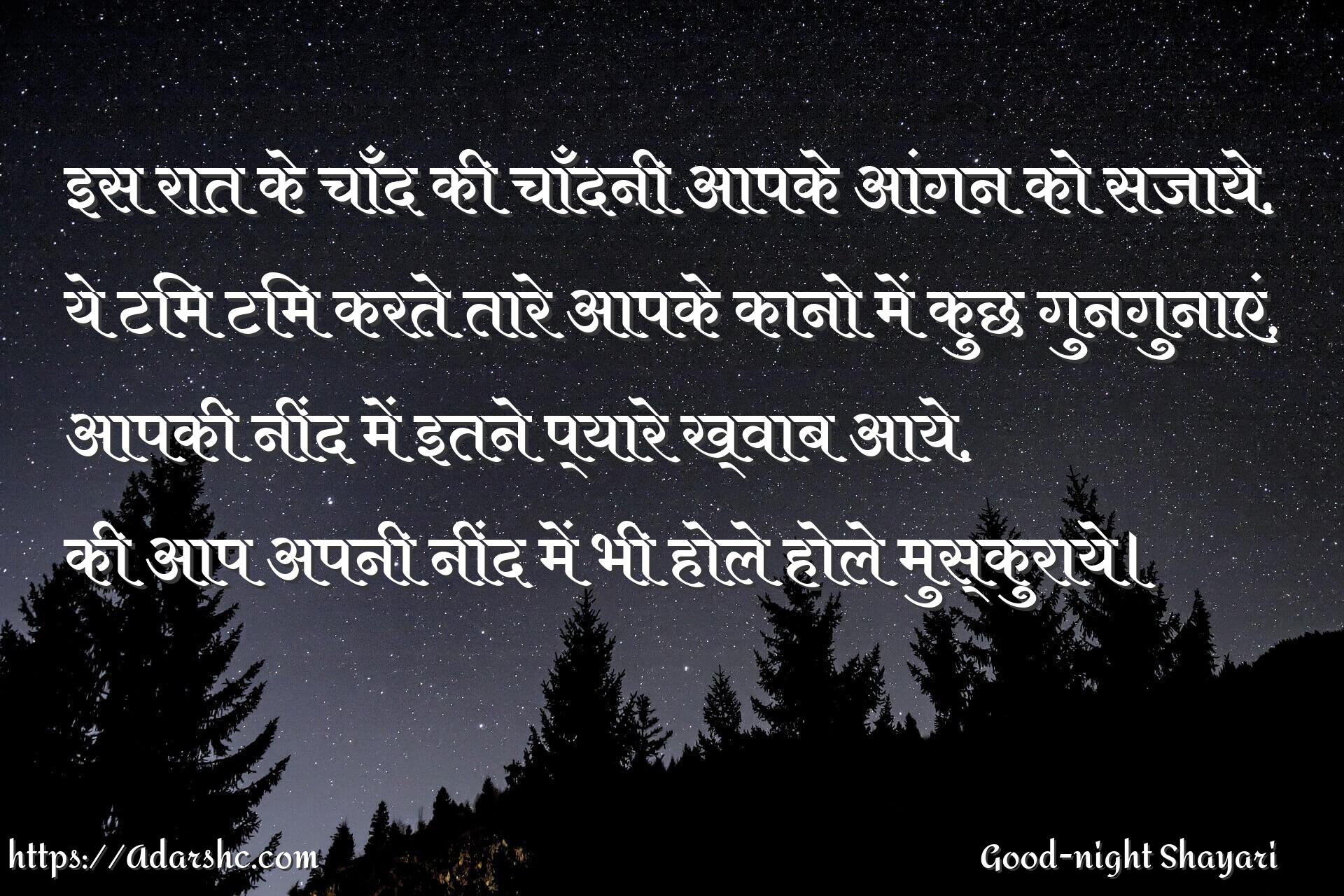 इस रात के चाँद की चाँदनी आपके आंगन को सजाये,
ये टिम टिम करते तारे आपके कानो में कुछ गुनगुनाएं,
आपकी नींद में इतने प्यारे ख्वाब आये,
की आप अपनी नींद में भी होले होले मुस्कुराये।
