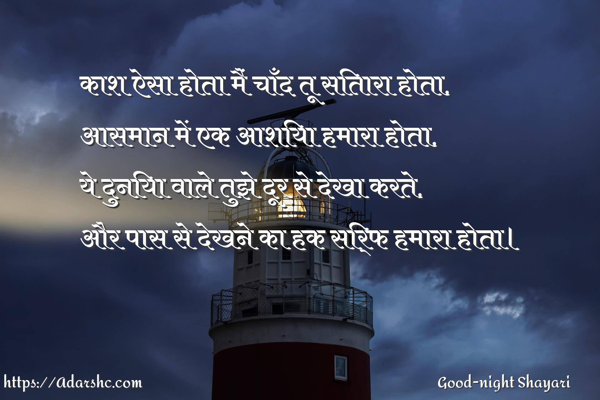 काश ऐसा होता मैं चाँद तू सितारा होता,
आसमान में एक आशिया हमारा होता,
ये दुनिया वाले तुझे दूर से देखा करते,
और पास से देखने का हक सिर्फ हमारा होता।