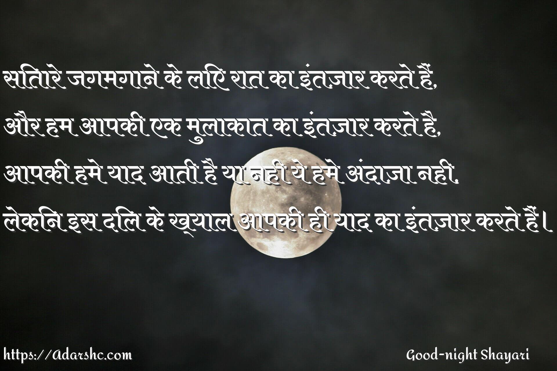 सितारे जगमगाने के लिए रात का इंतज़ार करते हैं,
और हम आपकी एक मुलाकात का इंतज़ार करते है,
आपकी हमे याद आती है या नही ये हमे अंदाज़ा नही,
लेकिन इस दिल के ख्याल आपकी ही याद का इंतज़ार करते हैं।