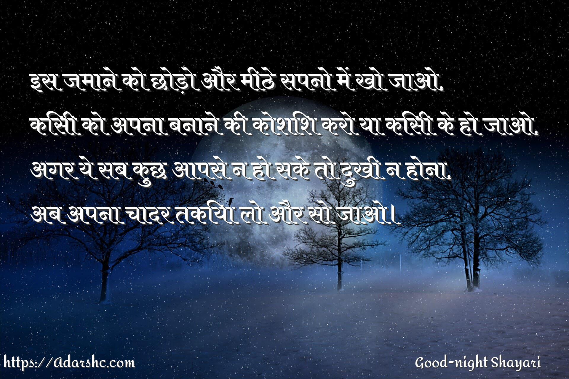 इस जमाने को छोड़ो और मीठे सपनो में खो जाओ,
किसी को अपना बनाने की कोशिश करो या किसी के हो जाओ,
अगर ये सब कुछ आपसे न हो सके तो दुखी न होना,
अब अपना चादर तकिया लो और सो जाओ।