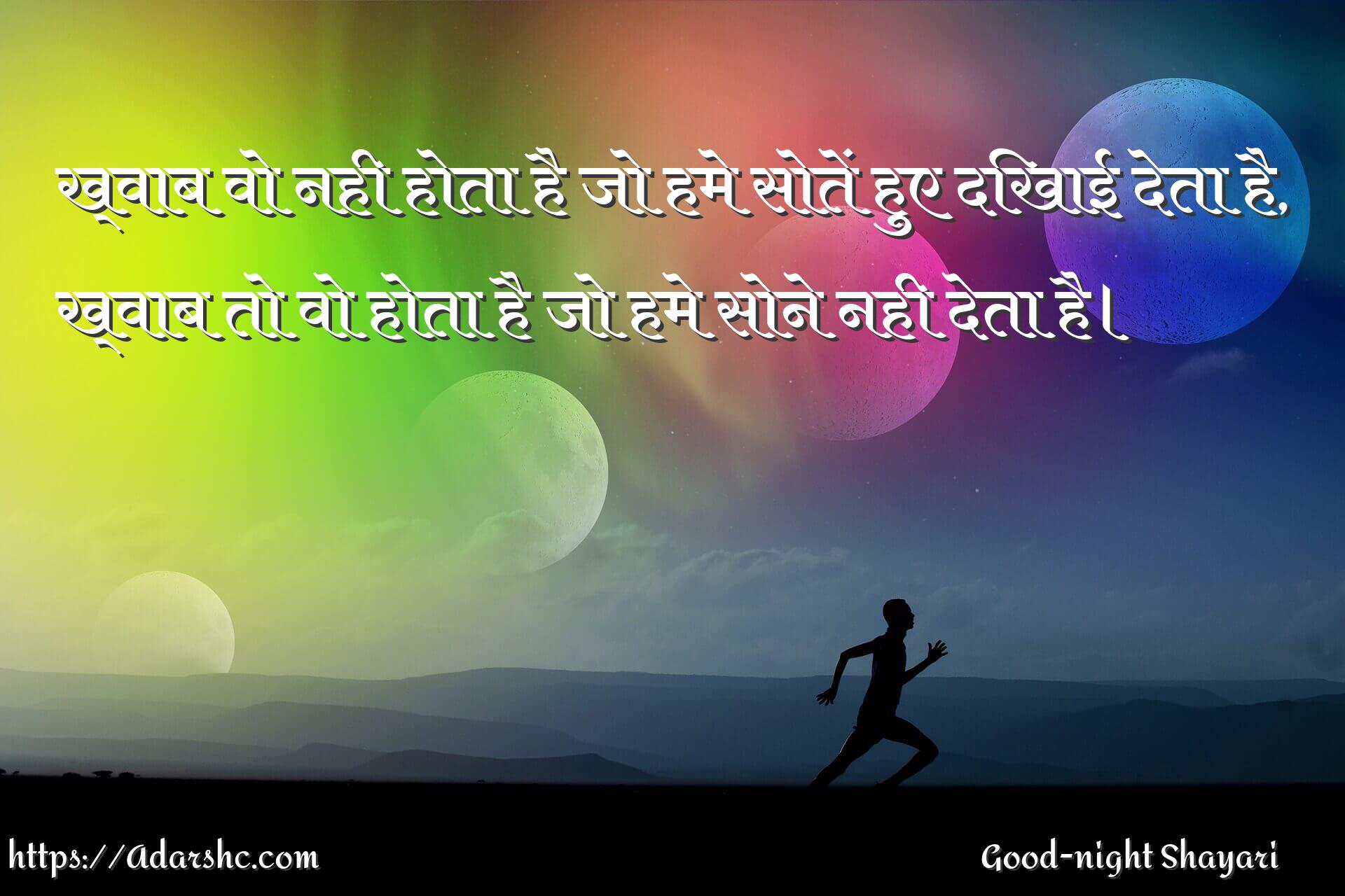 ख्वाब वो नही होता है जो हमे सोतें हुए दिखाई देता है,
ख्वाब तो वो होता है जो हमे सोने नही देता है।