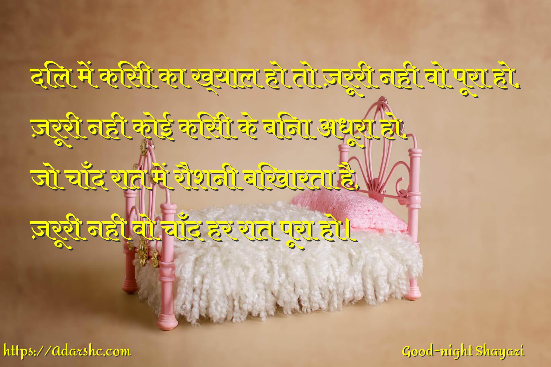 दिल में किसी का ख्याल हो तो ज़रूरी नही वो पूरा हो,
ज़रूरी नही कोई किसी के बिना अधूरा हो,
जो चाँद रात में रौशनी बिखारता है,
ज़रूरी नही वो चाँद हर रात पूरा हो।