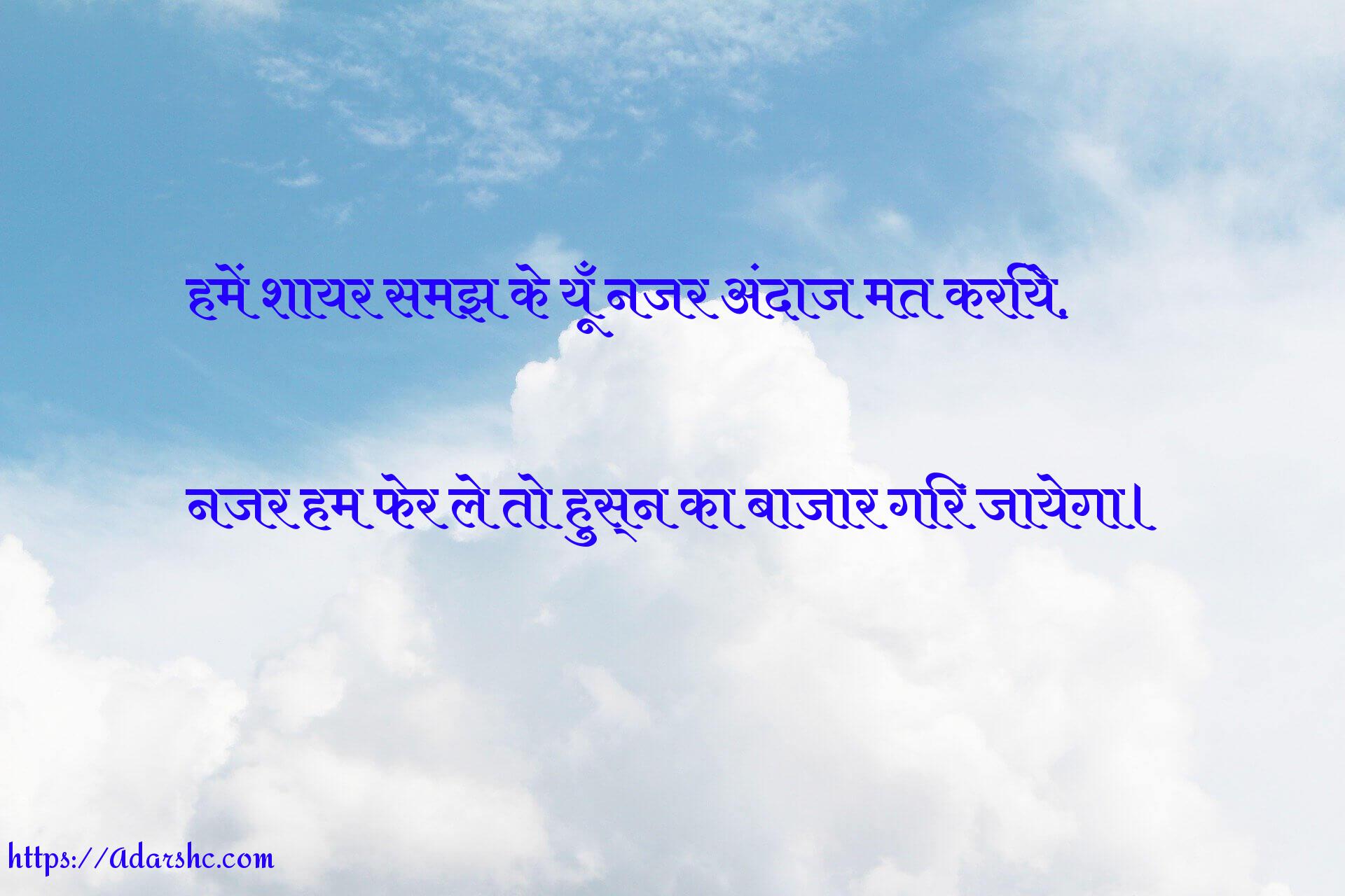 हमें शायर समझ के यूँ नजर अंदाज मत करिये,

नजर हम फेर ले तो हुस्न का बाजार गिर जायेगा।