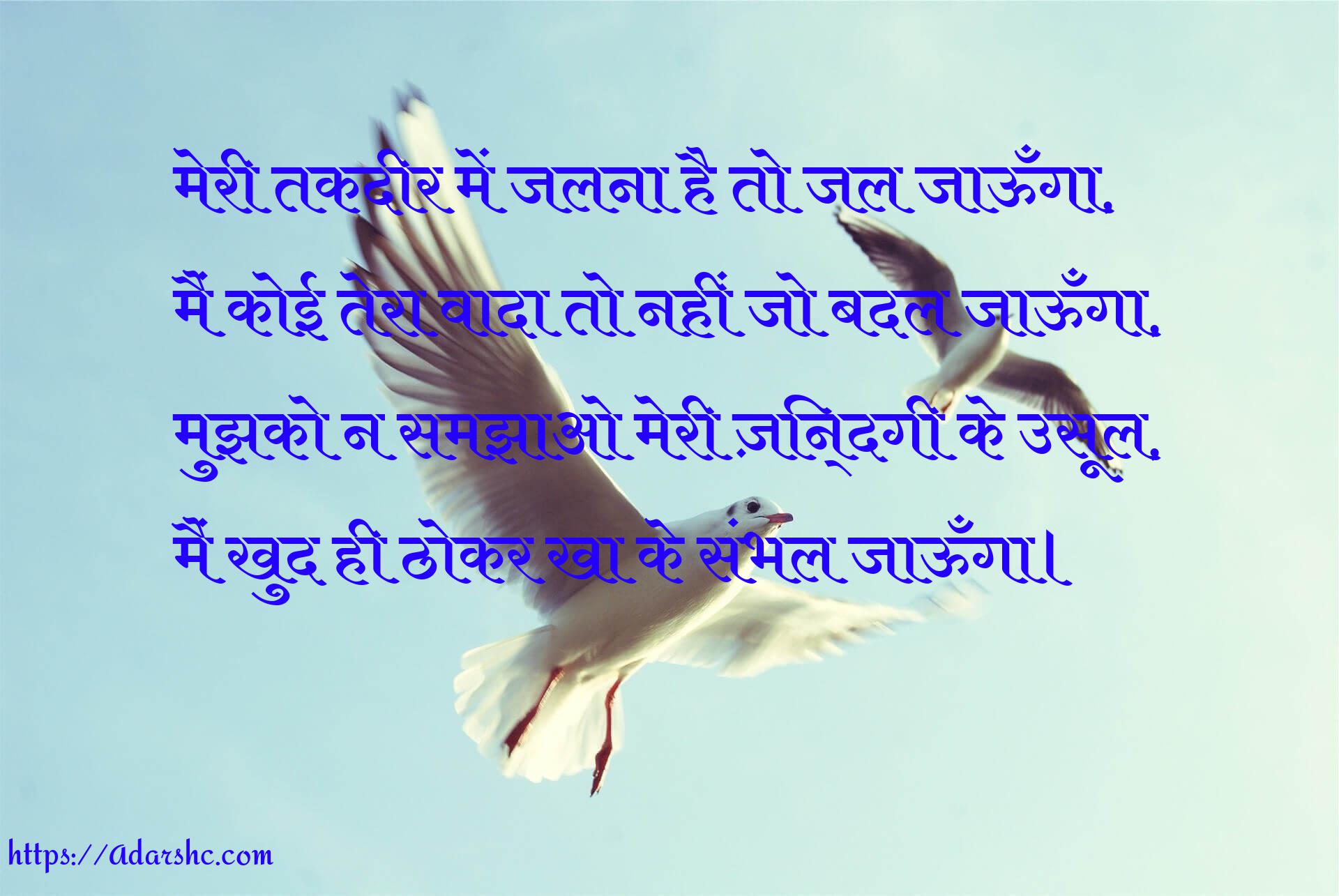 मेरी तकदीर में जलना है तो जल जाऊँगा,
मैं कोई तेरा वादा तो नहीं जो बदल जाऊँगा,
मुझको न समझाओ मेरी ज़िन्दगी के उसूल,
मैं खुद ही ठोकर खा के संभल जाऊँगा।
