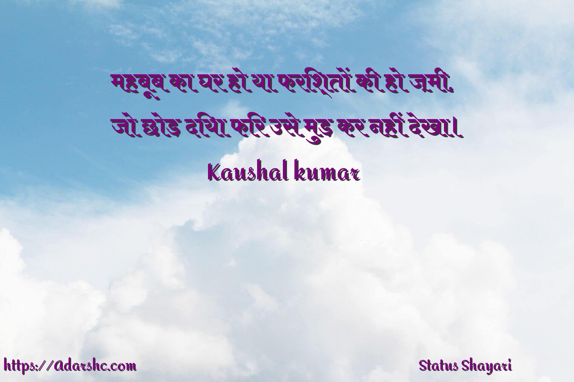 महबूब का घर हो या फरिश्तों की हो ज़मी,
जो छोड़ दिया फिर उसे मुड़ कर नहीं देखा।
                    Kaushal kumar